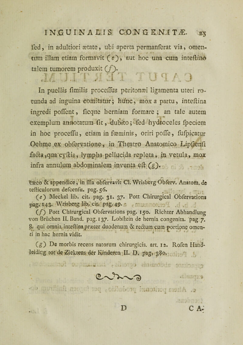fed, in adultiori fetate, ubi aperta permanferat via, omen. * i l * -• * * , * > f f' , ' • 4 • f r tum illam etiam formavit (e), aut hoc una cura inteilino talem tumorem produxit (/}. •r/r' 11 r Y T u q / y In puellis limilis proceRus peritonsei ligamenta uteri ro¬ tunda ad inguina comitatur; hunc, mox a partu, inteflina ingredi pollent, ficque herniam formare ; an tale autem exemplum annotatum fit, dubito; fed hydroceles fpeciera in hoc procelfu, etiam in fmminis, oriri pofle, fulpicatur Oehme ex obfervatione, in Theatro Anatomico LipfienU fadla,aua cyItis, lympha pellucida repleta, in vetula, mox infra annulutn abdominalem inventa eft ('g). trsbco & appendice f in illa obfervavit CL Wrisberg Obferv. Anatom, de telticulorum defcenfu. pag.56. , -: . (5) Meckel lib. cit. pag. 31. 37. Pott Chirurgical Obfervations pag. 143- Wrisberg lib. ciu:.pag.49.r, . r .j. . . . . . (/) Pote Chirurgical Obfervations pag. 150. Richter Abhandlung von Briichen II. Band. pag. 137. Lobilein de hernia congenita, pag 7. 8. qui omnia inteftinaprseter duodenum & retium cum portione omen- A. ti in hac hernia vidit, (g) De morbis recens natorum chirurgicis, art. 12. Rofen Hand- leidicg tot de Ziektens der Kinderen II. D. pag. 3^0. j: .. * m ) r l ) » \l X 5 ^ * 4' >.. m .' '*;• i >;» . 1 ::;aoci; 4 1: \ . j C A- D