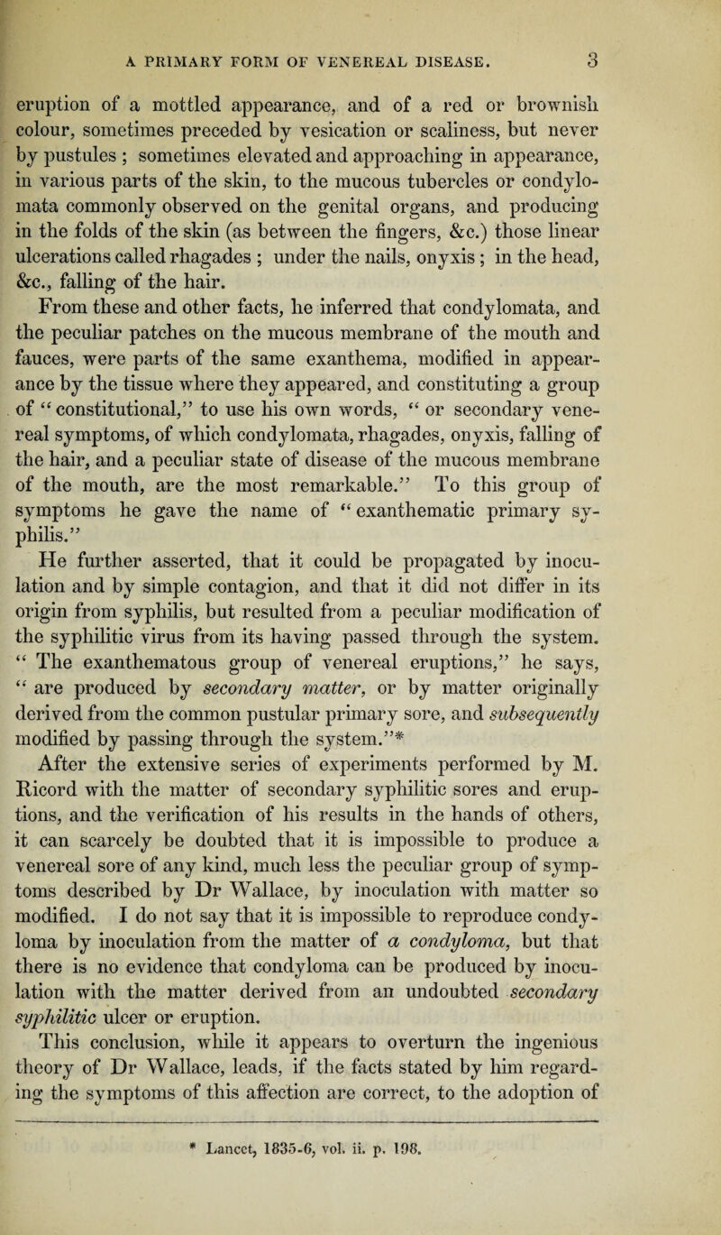eruption of a mottled appearance, and of a red or brownish colour, sometimes preceded by vesication or scaliness, but never by pustules ; sometimes elevated and approaching in appearance, in various parts of the skin, to the mucous tubercles or condylo- mata commonly observed on the genital organs, and producing in the folds of the skin (as between the fingers, &c.) those linear ulcerations called rhagades ; under the nails, onyxis; in the head, &c., falling of the hair. From these and other facts, he inferred that condylomata, and the peculiar patches on the mucous membrane of the mouth and fauces, were parts of the same exanthema, modified in appear¬ ance by the tissue where they appeared, and constituting a group of “ constitutional,” to use his own words, “ or secondary vene¬ real symptoms, of which condylomata, rhagades, onyxis, falling of the hair, and a peculiar state of disease of the mucous membrane of the mouth, are the most remarkable.” To this group of symptoms he gave the name of “ exanthematic primary sy¬ philis.” He further asserted, that it could be propagated by inocu¬ lation and by simple contagion, and that it did not differ in its origin from syphilis, but resulted from a peculiar modification of the syphilitic virus from its having passed through the system. “ The exanthematous group of venereal eruptions,” he says, “ are produced by secondary matter, or by matter originally derived from the common pustular primary sore, and subsequently modified by passing through the system.”* After the extensive series of experiments performed by M. Ricord with the matter of secondary syphilitic sores and erup¬ tions, and the verification of his results in the hands of others, it can scarcely be doubted that it is impossible to produce a venereal sore of any kind, much less the peculiar group of symp¬ toms described by Dr Wallace, by inoculation with matter so modified. I do not say that it is impossible to reproduce condy¬ loma by inoculation from the matter of a condyloma, but that there is no evidence that condyloma can be produced by inocu¬ lation with the matter derived from an undoubted secondary syphilitic ulcer or eruption. This conclusion, while it appears to overturn the ingenious theory of Dr Wallace, leads, if the facts stated by him regard¬ ing the symptoms of this affection are correct, to the adoption of * Lancet, 1835-6, vol. ii. p. 198.