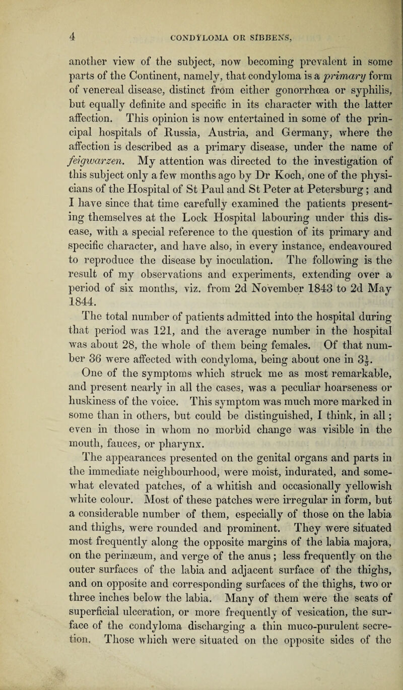 another view of the subject, now becoming prevalent in some parts of the Continent, namely, that condyloma is a primary form of venereal disease, distinct from either gonorrhoea or syphilis, but equally definite and specific in its character with the latter affection. This opinion is now entertained in some of the prin¬ cipal hospitals of Russia, Austria, and Germany, where the affection is described as a primary disease, under the name of feigwarzen. My attention was directed to the investigation of this subject only a few months ago by Dr Koch, one of the physi¬ cians of the Hospital of St Paul and St Peter at Petersburg ; and I have since that time carefully examined the patients present¬ ing themselves at the Lock Hospital labouring under this dis¬ ease, with a special reference to the question of its primary and specific character, and have also, in every instance, endeavoured to reproduce the disease by inoculation. The following is the result of my observations and experiments, extending over a period of six months, viz. from 2d November 1843 to 2d May 1844. The total number of patients admitted into the hospital during that period was 121, and the average number in the hospital was about 28, the whole of them being females. Of that num¬ ber 36 were affected with condyloma, being about one in 3J. One of the symptoms which struck me as most remarkable, and present nearly in all the cases, was a peculiar hoarseness or huskiness of the voice. This symptom was much more marked in some than in others, but could be distinguished, I think, in all; even in those in whom no morbid change was visible in the mouth, fauces, or pharynx. The appearances presented on the genital organs and parts in the immediate neighbourhood, were moist, indurated, and some¬ what elevated patches, of a whitish and occasionally yellowish white colour. Most of these patches were irregular in form, but a considerable number of them, especially of those on the labia and thighs, were rounded and prominent. They were situated most frequently along the opposite margins of the labia majora, on the perinmum, and verge of the anus ; less frequently on the outer surfaces of the labia and adjacent surface of the thighs, and on opposite and corresponding surfaces of the thighs, two or three inches below the labia. Many of them were the seats of superficial ulceration, or more frequently of vesication, the sur¬ face of the condyloma discharging a thin muco-purulent secre¬ tion. Those which were situated on the opposite sides of the