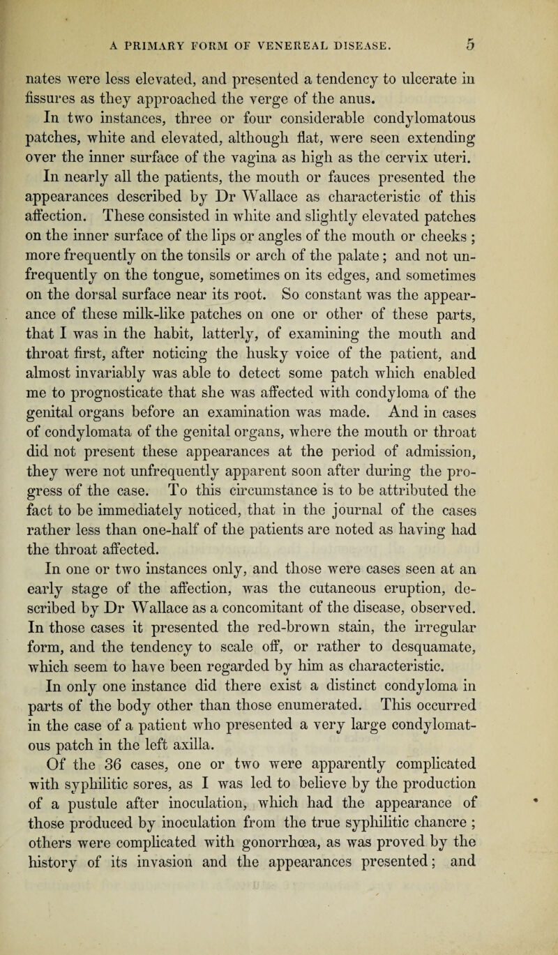 nates were less elevated, and presented a tendency to ulcerate in fissures as they approached the verge of the anus. In two instances, three or four considerable condylomatous patches, white and elevated, although flat, were seen extending over the inner surface of the vagina as high as the cervix uteri. In nearly all the patients, the mouth or fauces presented the appearances described by Dr Wallace as characteristic of this affection. These consisted in white and slightly elevated patches on the inner surface of the lips or angles of the mouth or cheeks ; more frequently on the tonsils or arch of the palate ; and not un- frequently on the tongue, sometimes on its edges, and sometimes on the dorsal surface near its root. So constant was the appear¬ ance of these milk-like patches on one or other of these parts, that I was in the habit, latterly, of examining the mouth and throat first, after noticing the husky voice of the patient, and almost invariably was able to detect some patch which enabled me to prognosticate that she was affected with condyloma of the genital organs before an examination was made. And in cases of condylomata of the genital organs, where the mouth or throat did not present these appearances at the period of admission, they were not unfrequently apparent soon after during the pro¬ gress of the case. To this circumstance is to be attributed the fact to be immediately noticed, that in the journal of the cases rather less than one-half of the patients are noted as having had the throat affected. In one or two instances only, and those were cases seen at an early stage of the affection, was the cutaneous eruption, de¬ scribed by Dr Wallace as a concomitant of the disease, observed. In those cases it presented the red-brown stain, the irregular form, and the tendency to scale off, or rather to desquamate, which seem to have been regarded by him as characteristic. In only one instance did there exist a distinct condyloma in parts of the body other than those enumerated. This occurred in the case of a patient who presented a very large condylomat¬ ous patch in the left axilla. Of the 36 cases, one or two were apparently complicated with syphilitic sores, as I was led to believe by the production of a pustule after inoculation, which had the appearance of those produced by inoculation from the true syphilitic chancre ; others were complicated with gonorrhoea, as was proved by the history of its invasion and the appearances presented; and