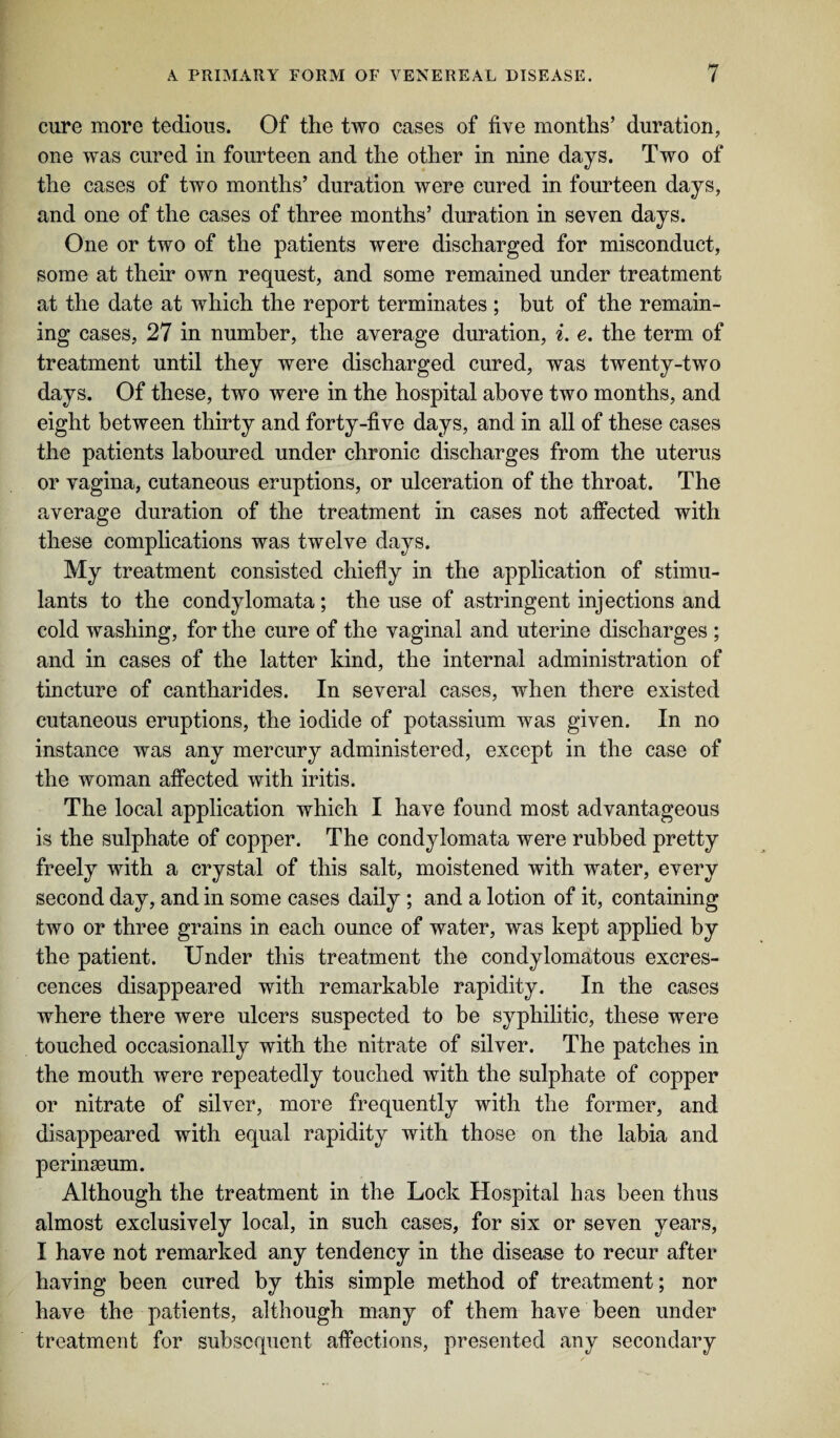 cure more tedious. Of the two cases of five months’ duration, one was cured in fourteen and the other in nine days. Two of the cases of two months’ duration were cured in fourteen days, and one of the cases of three months’ duration in seven days. One or two of the patients were discharged for misconduct, some at their own request, and some remained under treatment at the date at which the report terminates ; but of the remain¬ ing cases, 27 in number, the average duration, i. e. the term of treatment until they were discharged cured, was twenty-two days. Of these, two were in the hospital above two months, and eight between thirty and forty-five days, and in all of these cases the patients laboured under chronic discharges from the uterus or vagina, cutaneous eruptions, or ulceration of the throat. The average duration of the treatment in cases not affected with these complications was twelve days. My treatment consisted chiefly in the application of stimu¬ lants to the condylomata; the use of astringent injections and cold washing, for the cure of the vaginal and uterine discharges ; and in cases of the latter kind, the internal administration of tincture of cantharides. In several cases, when there existed cutaneous eruptions, the iodide of potassium was given. In no instance was any mercury administered, except in the case of the woman affected with iritis. The local application which I have found most advantageous is the sulphate of copper. The condylomata were rubbed pretty freely with a crystal of this salt, moistened with water, every second day, and in some cases daily ; and a lotion of it, containing two or three grains in each ounce of water, was kept applied by the patient. Under this treatment the condylomatous excres¬ cences disappeared with remarkable rapidity. In the cases where there were ulcers suspected to he syphilitic, these were touched occasionally with the nitrate of silver. The patches in the mouth were repeatedly touched with the sulphate of copper or nitrate of silver, more frequently with the former, and disappeared with equal rapidity with those on the labia and perinseum. Although the treatment in the Lock Hospital has been thus almost exclusively local, in such cases, for six or seven years, I have not remarked any tendency in the disease to recur after having been cured by this simple method of treatment; nor have the patients, although many of them have been under treatment for subsequent affections, presented any secondary