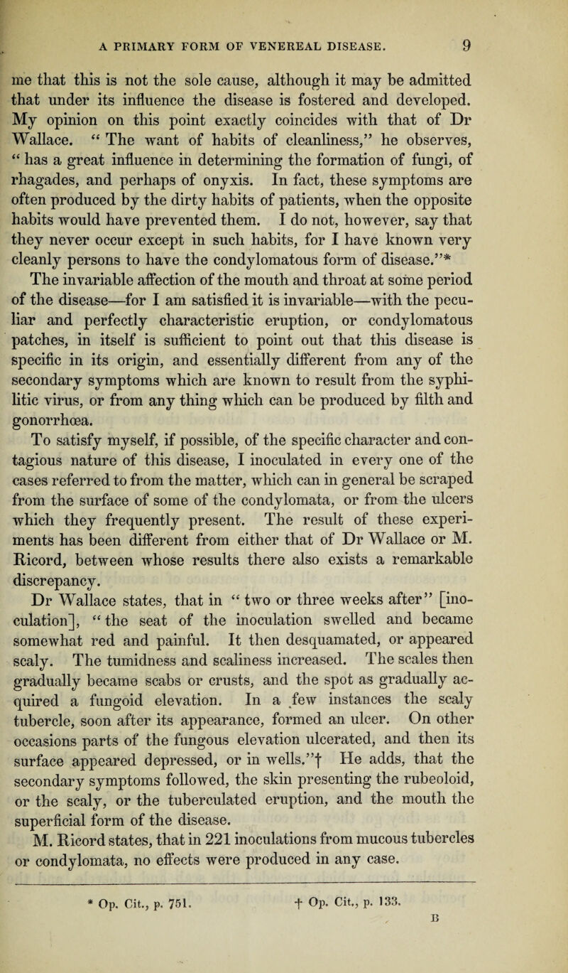 me that this is not the sole cause, although it may be admitted that under its influence the disease is fostered and developed. My opinion on this point exactly coincides with that of Dr Wallace. “ The want of habits of cleanliness,” he observes, “ has a great influence in determining the formation of fungi, of rhagades, and perhaps of onyxis. In fact, these symptoms are often produced by the dirty habits of patients, when the opposite habits would have prevented them. I do not, however, say that they never occur except in such habits, for I have known very cleanly persons to have the condylomatous form of disease.”* The invariable affection of the mouth and throat at some period of the disease—for I am satisfied it is invariable—with the pecu¬ liar and perfectly characteristic eruption, or condylomatous patches, in itself is sufficient to point out that this disease is specific in its origin, and essentially different from any of the secondary symptoms which are known to result from the syphi¬ litic virus, or from any thing which can be produced by filth and gonorrhoea. To satisfy myself, if possible, of the specific character and con¬ tagious nature of this disease, I inoculated in every one of the cases referred to from the matter, which can in general be scraped from the surface of some of the condylomata, or from the ulcers which they frequently present. The result of these experi¬ ments has been different from either that of Dr Wallace or M. Ricord, between whose results there also exists a remarkable discrepancy. Dr Wallace states, that in “ two or three weeks after” [ino¬ culation], “ the seat of the inoculation swelled and became somewhat red and painful. It then desquamated, or appeared scaly. The tumidness and scaliness increased. The scales then gradually became scabs or crusts, and the spot as gradually ac¬ quired a fungoid elevation. In a few instances the scaly tubercle, soon after its appearance, formed an ulcer. On other occasions parts of the fungous elevation ulcerated, and then its surface appeared depressed, or in wells.”f He adds, that the secondary symptoms followed, the skin presenting the rubeoloid, or the scaly, or the tuberculated eruption, and the mouth the superficial form of the disease. M. Ricord states, that in 221 inoculations from mucous tubercles or condylomata, no effects were produced in any case. * Op. Cit., p. 751. + Op. Cit., p. 133, B