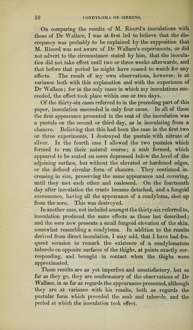 On comparing the results of M. Ricord’s inoculations with those of Dr Wallace, I was at first led to believe that the dis¬ crepancy was probably to be explained by the supposition that M. Ricord was not aware of Dr Wallace’s experiments, or did not advert to the circumstance stated by him, that the inocula¬ tion did not take effect until two or three weeks afterwards, and that before that period he might have ceased to watch for any effects. The result of my own observations, however, is at variance both with this explanation and with the experience of Dr Wallace; for in the only cases in which my inoculations suc¬ ceeded, the effect took place within one or two days. Of the thirty-six cases referred to in the preceding part of this paper, inoculation succeeded in only four cases. In all of these the first appearance presented in the seat of the inoculation was a pustule on the second or third day, as in inoculating from a chancre. Believing that this had been the case in the first two or three experiments, I destroyed the pustule with nitrate of silver. In the fourth case I allowed the two pustules which formed to run their natural course; a scab formed, which appeared to be seated on sores depressed below the level of the adjoining surface, but without the elevated or hardened edges, or the defined circular form of chancre. They continued in¬ creasing in size, preserving the same appearance and covering, until they met each other and coalesced. On the fourteenth day after inoculation the crusts became detached, and a fungoid excrescence, having all the appearance of a condyloma, shot up from the sore. This was destroyed. In another case, not included amongst the thirty-six referred to, inoculation produced the same effects as those last described; and the sore now presents a small fungoid elevation of the skin, somewhat resembling a condyloma. In addition to the results derived from direct inoculation, I may add, that I have had fre¬ quent occasion to remark the existence of a condylomatous tubercle on opposite surfaces of the thighs, at points exactly cor¬ responding, and brought in contact when the thighs were approximated. These results are as yet imperfect and unsatisfactory, but so far as they go, they are confirmatory of the observations of Dr Wallace, in as far as regards the appearances presented, although they are at variance with his results, both as regards the pustular form which preceded the scab and tubercle, and the period at which the inoculation took effect.