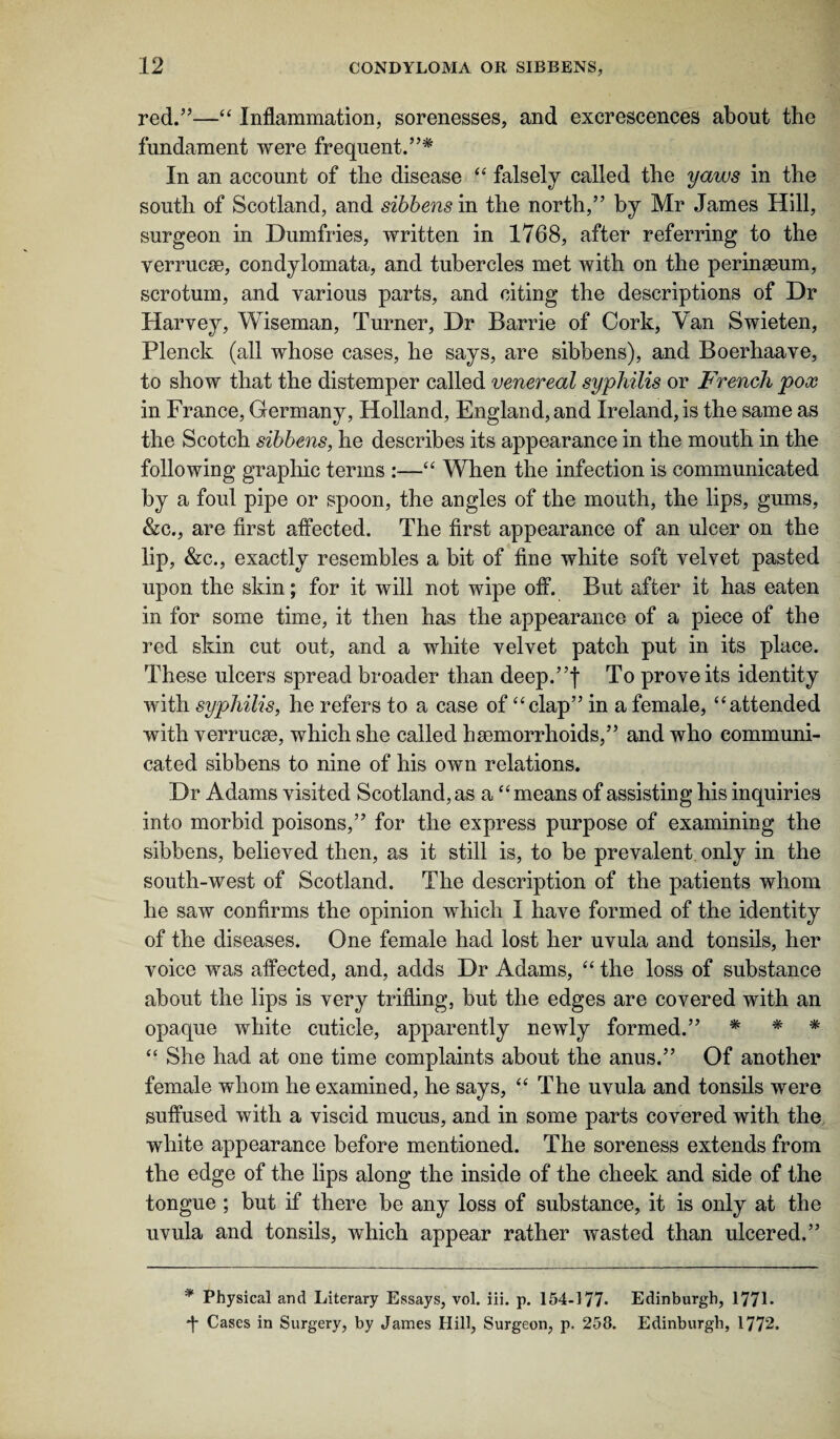 red.”—“ Inflammation, sorenesses, and excrescences about the fundament were frequent.”* * In an account of the disease “ falsely called the yaws in the south of Scotland, and sibbens in the north,” by Mr James Hill, surgeon in Dumfries, written in 1768, after referring to the verrucse, condylomata, and tubercles met with on the perineum, scrotum, and various parts, and citing the descriptions of Dr Harvey, Wiseman, Turner, Dr Barrie of Cork, Van Swieten, Plenck (all whose cases, he says, are sibbens), and Boerhaave, to show that the distemper called venereal syphilis or French pox in France, Germany, Holland, England, and Ireland, is the same as the Scotch sibbens, he describes its appearance in the mouth in the following graphic terms :—“ When the infection is communicated by a foul pipe or spoon, the angles of the mouth, the lips, gums, &c., are first affected. The first appearance of an ulcer on the lip, &c., exactly resembles a bit of fine white soft velvet pasted upon the skin; for it will not wipe off. But after it has eaten in for some time, it then has the appearance of a piece of the red skin cut out, and a white velvet patch put in its place. These ulcers spread broader than deep.”| To prove its identity with syphilis, he refers to a case of “clap” in a female, “attended with verrucm, which she called haemorrhoids,” and who communi¬ cated sibbens to nine of his own relations. Dr Adams visited Scotland, as a “means of assisting his inquiries into morbid poisons,” for the express purpose of examining the sibbens, believed then, as it still is, to be prevalent only in the south-west of Scotland. The description of the patients whom he saw confirms the opinion which I have formed of the identity of the diseases. One female had lost her uvula and tonsils, her voice was affected, and, adds Dr Adams, “ the loss of substance about the lips is very trifling, but the edges are covered with an opaque white cuticle, apparently newly formed.” * * * “ She had at one time complaints about the anus.” Of another female whom he examined, he says, “ The uvula and tonsils were suffused with a viscid mucus, and in some parts covered with the white appearance before mentioned. The soreness extends from the edge of the lips along the inside of the cheek and side of the tongue ; but if there be any loss of substance, it is only at the uvula and tonsils, which appear rather wasted than ulcered.” * Physical and Literary Essays, vol. iii. p. 154-177* Edinburgh, 1771* *J* Cases in Surgery, by James Hill, Surgeon, p. 258. Edinburgh, 1772.