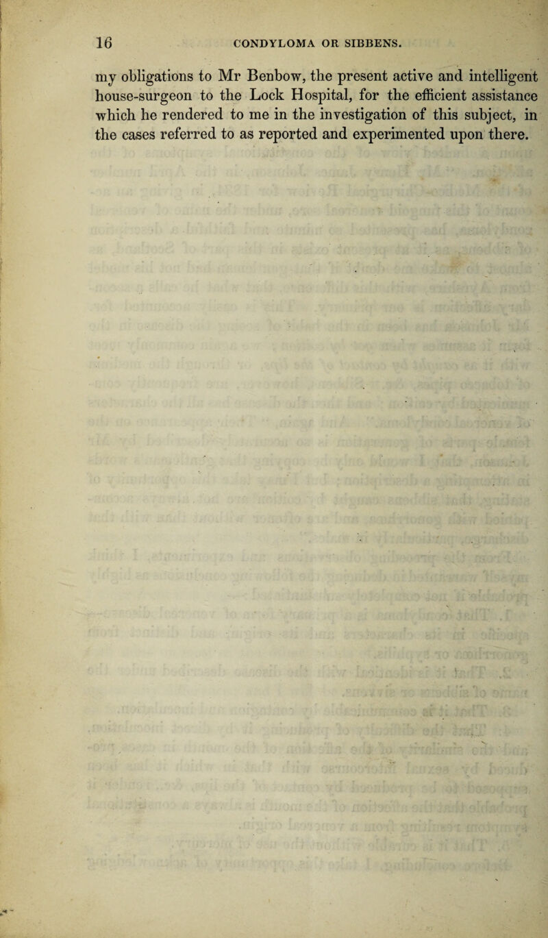 my obligations to Mr Benbow, the present active and intelligent house-surgeon to the Lock Hospital, for the efficient assistance which he rendered to me in the investigation of this subject, in the cases referred to as reported and experimented upon there.