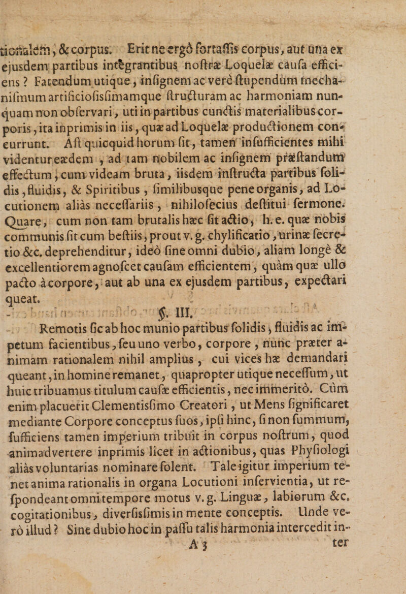 tionalem ,&amp; corpus. Erit ne ergo fortaffis corpus, aut una ex ejusdem partibus integrantibus noftr# Loquelae caufa effici¬ ens ? Fatendum utique, infignem ac vere ftupendum rnecha- nifimimartificiofisfimamque ftruduramac harmoniam nun¬ quam non obfervari, uti in partibus eundis materialibus cor¬ poris, ita inprimis in iis, quae ad Loquelae produdionem con¬ currunt. Aftquicquidhorum fit, tamen infufficientes mihi videntureaedem , ad tam nobilem ac infignem proflandum effectum, cum videam bruta, iisdem inftruda partibus foli- dis,fluidis, &amp; Spiritibus, fimilibusque peneorganis, ad Lo¬ cutionem alias neceffariis, nihilofecius deftitui fermone. Quare, cum non tam brutalis haec fit adio , h. e. quae nobis communis fit cum beftiis, prout v. g. chylificatio, urinae fecre* tio &amp;c. deprehenditur, ideo fine omni dubio, aliam longe &amp; excellentiorem agnofeeteaufam efficientem, quam quae ullo pado a corpore, aut ab una ex ejusdem partibus, expedari queat. §. m Remotis Gc ab hoc munio partibus folidis, fluidis ac im¬ petum facientibus, feu uno verbo, corpore , nunc praeter a- nimam rationalem nihil amplius, cui vices hae demandari queant, in homine remanet, quapropter utique neceffum, ut huic tribuamus titillum caufae efficientis, nec immerito. Cum enim placuerit Clementisfimo Creatori, ut Mens fignificaret mediante Corpore conceptus fuos, ipfi hinc, fi non fummum, fufficiens tamen imperium tribuit in corpus noftrum, quod animadvertere inprimis licet in adionibus, quas Phyfiologi alias voluntarias nominare folent. Tale igitur imperium te¬ net anima rationalis in organa Locutioni infervientia, ut re- fpondeant omni tempore motus v.g. Linguae, labiorum &amp;c. cogitationibus, diverfisfimis in mente conceptis. Unde ve¬ ro illud ? Sine dubio hoc in paffu talis harmonia intercedit in-