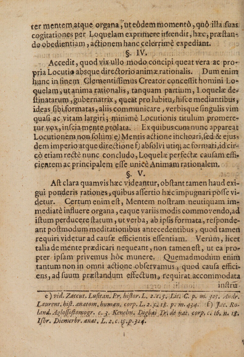 ter mentem atque organa, ut eodem momentA, qu6 illa fu as cogitationes per Loquelam exprimereiticendit, haec,proflan¬ do obedientiam , adionem hanc celerrime expediant. §. IV. ... : ' ' Accedit, quod vix ullo modo concipi queat vera ac pro¬ pria Locutia absque diredorio animae rationalis. Dum enim hiinc in finem Glementiflimus Creator conceffit homini Lo¬ quelam,ut anima rationalis, tanquam partium, Loquela de^ flinatarum,gubernatrix, queat pro lubitu>hifce mediantibus, ideas fiblformatas , aliis communicare, verbisque fingulis vim quafi ac vitam largiri ^ minime Locutionis titulum promere¬ tur yox yinfcia merite prolata. Ex quibus cum nunc appareat Locutionem non foliim ej Mentis adione inchoarifted &amp; ejus¬ dem imperio atque directione f) abfolvi utiq, ac formaridd cir¬ co etiamredenunc concludo,Loquelaeperfedae caufameffi- dentem ac principalem e fle unide Animam rationalem. §. V. Aft clara quamvis haec videantur, obftant tamen haud exi¬ gui ponderis rationes, quibus aflertio haec impugnari pofle vi¬ detur. Certum enim eft, Mentem noftram neutiquam im¬ mediate influere organa, eaque variis modis commovendo,ad iftum perducere flatum, ut verba, ab ipfis formatarefponde- antpoftmodummeditationibus antecedentibus, quod tamen requiri videtur ad caufae efficientis eflentiam. Venim, licet talia de mdnte praedicari nequeant, non tamen eft, ut ea pro¬ pter ipfam privemus hoc munere. Quemadmodum enim tantum non in omni adione obfervamus, quod caufa effici¬ ens, adfuum proflandum effedum, requirat accommodata i : : k mftru- € ) vid, Zaccut. Lufitan. Pr, hiftor* L, Lit. C. p, m. 32J. Andr, Laurent, hift. anatem, human. corp. L. 2, cM tg. p; m, 434. f) Jac. Ro- land* AgloJJoftomogr* c. 3. Kcnelm. Digbai Tp. de nat, corp, c, 16, n. ig. Ifbr. Dkmerbr. anat, JL, 2, c. ip*pA24*