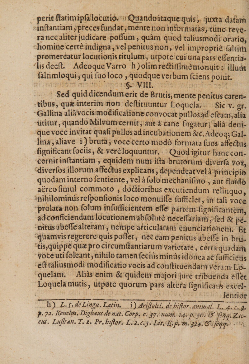 perit ftatimipfa locutio. Quando itaque quis, juxta datam inftantiam, preces fundat, mente non informatas,tunc reve¬ ra nec aliter judicare polium, quam quod taliusmodi oratio, homine certe indigna, vel penitus non, vel improprie faltitti promereatur locutionis titulum, urpote cui una pars eflentia- 'lisdeeft. AdeoqueVarro h;olimre<ftillim£rnonijit: illuni faltimloqui, qui fuo loco , quodque verbum fciens ponit. §. VIII. Sed quid dicendum erit de Brutis, mente penitus caren* tibus, quae interim non deftitnuntur Loquela. Sic v. gr. Gallina alia vocis modificatione convocat puilosad. efeam,a?ia utitur, quandoMilvum cernit, aut a cane fugatur, alia deni¬ que voce invitat quali pullos ad incubationem &amp;c. Adcoq; Gal¬ lina , alia ve i) bruta, voce certo modo formata fuos affe&amp;us fignificant fociis, &amp; ver£ loquuntur. Quod igitur hanc con¬ cernit inftantiam , equidem num ifta brutorum diverfa vox, diverfos illorum affe&amp;us explicans, dependeat vel a principio quodam interno fentiente, vela folo mechanifmo , aut fluido aereofimul commoto , dotftioribus excutiendum relinquo, nihilominus refponfionis loco monuiflfe fufficiet, in tali voce prolata non folum infufficientem efle partem fignificantem adconficiendam locutionem abfdlur£ neceftariamyfed &amp; pe¬ nitus abefle alteram , nempe articulatam enunciatiohem. Et quamvis regerere quis pollet, nec eam penitus abefle in bru¬ tis,quippe quat pro circumflandarum varietate, certa quadarh voce uti foleant, nihilo tamen fecius minus idonea ac fufficiens eft taliusmodi modificatio vocis ad conftitueadam veram Lo¬ quelam. Alias enim &amp; quidem majori jure tribuenda edet Loquela mutis, utpote quorum pars altera fignificant excei- __ ' lentior •nw 1 *■ ■ nwi «■■■■■ ■mrnmmmammmmmmmmmmmm (—r , _ h) L.f. de Lingit. Latin. i) Ariftold. de hiftor. animal. L. 4. c.p. f.72. Kenelm. Digbaus de nat. Corp. c. 37. num. 14. p.jn. &amp;f'^q.Zac- m. Lufitm. r. z. Pr. hiftor. L.i, c.j. Lit. E.p. m. 3P4.