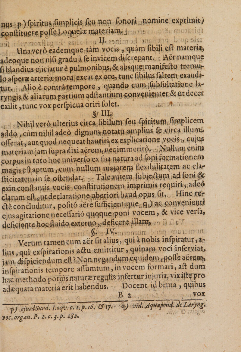 m p){piritusffimplicis fcu non .fonorLnomine exprimit) ponftitupre pofie Loquelae wteriam. j iup If» Pfti f # -- Una veroeademque tam vocis, quam fibili elt materia» adeoqiie non nifi gradu a fe invicem difcr_epant. s Aer namque fi blandius ejiciatur e pulmonibus, &amp; absque, manifefto tremu¬ lo a (perae arteriae motu exeat ex ore, tunc libilus (altem exaudi- tur. Alio e contri tempore , quando cum fubfultatione la¬ ryngis &amp; aliarum partium adftantium convenienter.&amp; Ut decet exilit, tunc vox perfpicua oriri folet. fi- §> III. . Nihil vero ulterius circa fibilutn feu fpiritum, fimplicetn addo , cum nihil adeo dignum tjptatmapphus fe circa illune, offerat , aut quod nequeat hauriri ex explicatione vocis , cujus materiam jam fupra dixi aerem, nec immerito, Nullum enim corpus in .oro Jc um.erlb cs ta nOTra ad feni formationem magis efi.aptum , cum nullum majorem flexibilitatem ac ela- fticitatemin fe oftendat, Taleaute.ny futycLlum ad fom pc exin conflantis vocis conftitutionem imprimis requiri, adeo clarum efttU.t declaratione uberiori haud opiis fit. Hinc re? concluditur, pofito aerefuffkientique, q.) ac conyemeuti ejus agitatione neceflario quoque poni vocem, &amp; vice verfa, debeientehocfluido extertio,,deficere ibant, ■ 1} t» Verum tamen cum aer fit alius, qui a nobis infpiratur, a- Uus ,qui exfpirationis a<ftu emittitur , quinam voci inferviat, jam difpiciendumeft? Non neg4nd,um,equidemippfle aerem, infpirationis tempore afiumtum, in vocem formari, aft dum hac methodo potius natura regulis infertur injuria, vix ifle pro adaequata materia erit habendus. Docent id bruta , quibus ■ B 2 vox ~&amp;i7. ~qj Mdjqmpcnd- deLaryvg. VQCtOrgan.P* 2*c.$.p* 282%