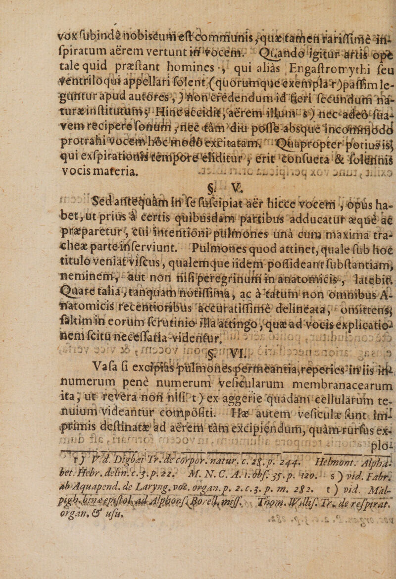 vox (iibjnds nobis^um eftoommiinis y quae tathen ^ariffimeih- fpi ratum aerem vertunt m vocem. Qa^do^igitur^r^ opt tale quid praeftant homines , qui alias Engaftrotrythi feu Ventriloqui appellari fol e n t(q u o r uni q ue e x e mpl ar ) p a ffim le¬ guntur apud autores , j Won eredendum id Seri turaeinftkutUhr^ Hincaceidrt, aerem illum' s)tiec^ade6 iua^ vem recipere fomhni y riec ‘tam dio pt^:absq-ueirK:oW^bd^ prtKrahi rvoce<#hft'ejfti(9#6 ’e*£i taftmh  - Qhkpropter petiuff is$ qui exipiratioiifi^eit^<b^^?elSditur• y erit eonfueta &amp; iolkrinii vocismateria. ^ - -*v. ,h;. .jc, xc.\ . j.. „ _ , ^ ; §. V. Sedatlt^iilm IH!fe fiMeipiat aer hicce vocem, opus ha- bet, ut prius &amp; certis quibusdam patribus adducatut aeque ac praeparetur) ctii iHterttibnbpuIfrjones una cuna maxima tra¬ cheae parte-ih ferviunt. Pulmones quod attinet, quale fiib hoc titulo veniat vifcus , qualemcjue iidem poffideantrubftantiam, neminem, aut non riifiperegrinumin anatornicis , latebis Quaretalia^tanquam notiffima, ac a tatuni non omnibus A- inatomick recentioribUs acctiratiffirhe delirieata, oniittensi fakkn in eorum fc r u t i n i o^ flf a attingo ,quaead vocisexplicatio^ neni ftitu neefcffaHa-viden&amp;ir. — ■ i* i _ -V §. VI. -*• J>S f J r* Vafa fi ex(^lspMmqhes?perrneanria^r^aeriesdiViis numerum pene numerum veficularum membranacearum ita, ut reVera noh hili t) ex aggerie quadam cellularum te¬ nuium Videantur conipofiti. Hae autem vefitulae fiant im¬ primis deftinatk ad aereni t^m excipiendum, quanvrurfus ex- . • u pio- r j V'd. 'Digbat Tr.decorpoV. natur, c. z f.p. 244. Hetmom. Alphi bet.iiebr. delini cej.p. 22. M. N. C. A. 1. dbf.ys-p- 120. s ) vid. Fabr, abAquapend.deLaryng.voc.orgaii.p. 2.c.3.p. m. 2$2. t) vid. Mal- p^h.$f3£fp00UdAlgbon/\p::i$. 'mjj: Tknn. mUtf. i>. de refpir.it orgkn*&amp; ufit\ *