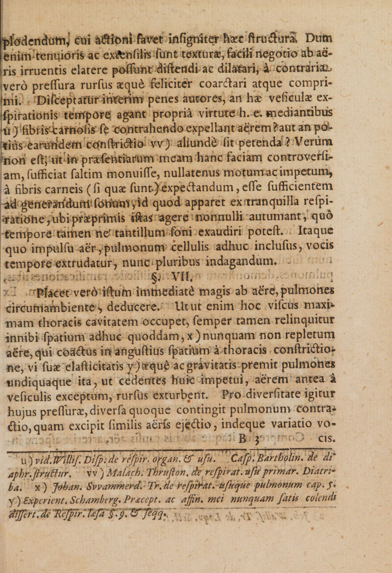 plodendutn, cui asioni favet iftfigniter haec ftru&ur& Dum enim tenuioris ac exifenfilrs funt texturae, facili negotio ab ae¬ ris irruentis elatere poffunt didendi ac dilatari, i contrariae vero preffura rurfus aeque feliciter coarftari atque compri- lmi. Difceptatiir interim penes autores, an hae veficute ex- ■fpirationis tempore agant propria virtute h. e. mediantibus •u J fibris'4:arhofis fe contrahendo expellant acrem ?aut an poW tius earutiderti conftridtio vv) aliunde (it petenda ? Verum non e(t; ut in prxfentiarum meam hanc faciam controverli- am, fufficiat faltim monuiffe, nullatenus motum ac impetum, a fibris carneis (fi quae funt.) expeftandum, efle fufficienfem ad genetaridum fonom, id quod apparet ex tranquilla refpi- •ratiOhe, ubi prkprimis jftas agere nonnulli autumant, qu6 tempore tamen nc’ tantillum toni exaudiri poteft. Itaque quo impulfu aer, pulmonum cellulis adhuc includis, vocis tempore extrudatur, nunc pluribus indagandum. - - • • §; VII. « i orna! nnluq - Placet vero ifhim immediati magis ab aere,pulmones circumambiente, deducere. Iltut enim hoc vifciis maxb mam thoracis cavitatem occupet, femper tamen relinquitur innibi fpatium adhuc quoddam,x)nunquam non repletum aere, qui cOaE&us in anguftius fpatium ithoracis conftridioi ne, vi fute elafticitatis y.) aeque ac gravitatis premit pulmones undiquaque ita, ut cedentes huic impetui, aerem antea & veficulis exceptum, rurfus exturbent. Pro diverfitate igitur hujus preflune, diverfa quoque contingit pulmonum contra- £tio,quam excipit fimilis aeris ejedio, indeque variatio vo- ■ dk(i B 5' ' mop cis. u ) vidJVdUf Difp. de refpir, organ, & ufu, Cafp: Bartholin, de W aphr.ftrutfur, v v ) Malach, Thrufton, de refpirat, ufu primar, Diatri¬ ba, x ) Johan. Svvammerd. Tr, de refpirat,ufuque pulmonum cap. /. y) Experient. Schamberg, Pracept. ac ajpn, mei nunquam fatis colendi 'dtffert, de ftejpirdfcfa §ip, -