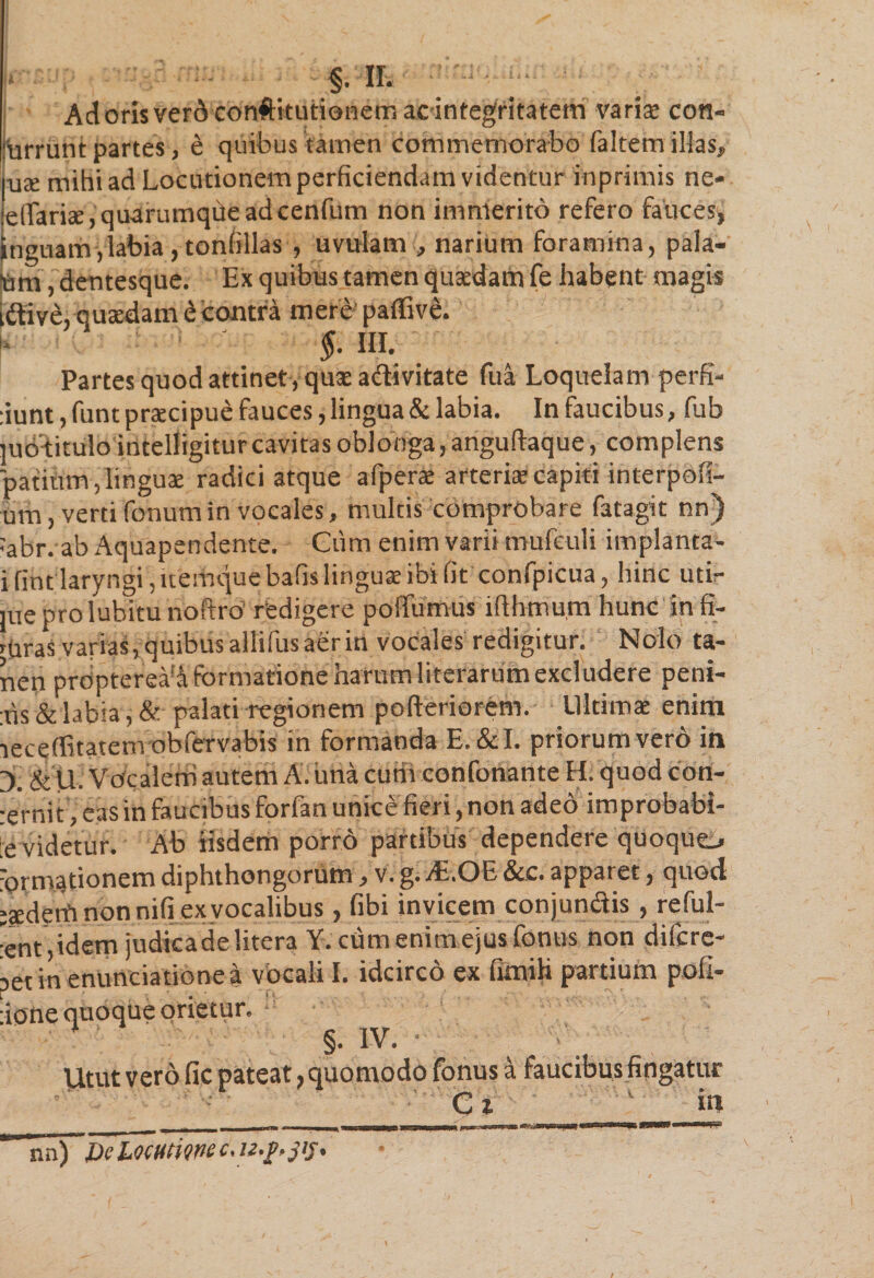 Adorisverdconftitutionemacintegritatem varix con- furrunt partes, e quibus tamen commemorabo faltem illas, ux mihi ad Locutionem perficiendam videntur inprimis ne- eirariae, quarumque adcenfum non immerito refero fauces, inguam , labia, tonfillas , uvulam , narium foramina, pala¬ tam , dentesque. Ex quibus tamen quadam fe habent magis iftive, quadam e contra mere paffive. §. III. Partes quod attinet, quse a&amp;ivitate fua Loquelam perfi- :iunt,funt praecipue fauces, lingua &amp; labia. In faucibus, fub ]u6'titulo intelligiturcavitas oblonga, anguftaque, complens patium, linguae radici atque afperae arteriae capiti interpoli¬ um , verti fonum in vocales, multis comprobare fatagit nn) :abr. ab Aquapendente. Cum enim varii mufeuli implanta- i fint laryngi, itemque bafis linguae ibi fit confpicua, hinc utir jueprolubitu noftro redigere poffumus illhmum hunc in li- rpras varias, quibus allifus aer in vocales redigitur. Nolo ta- nen propterea!Afbrmationeharumliterarum excludere peni- :ris &amp; labia, &amp; palati regionem pofteriorem. Ultimae enim leceffitatemobfervabis in formanda E.&amp;I. priorumvero in 3. &amp; U. Vocalem autem A. ima curti confonante H. quod con- ;erni t, eas in faucibus forfan unice fieri, non adeo improbabi¬ le videtur. Ab iisdem porr6 partibus dependere quoquo formationem diphthongorum, v. g. yE.OE &amp;c. apparet, quod jsderfi non nifi ex vocalibus, fibi invicem conjungis , reful- :ent,idem judica de litera Y.ctim enim ejus fontis non difcre- set in enuntiatione a vocali I. idcirco ex firnih partium pofi- :ione quoque orietur. §• IV. Utut vero fic pateat, quomodo fonus a faucibus fingatur Ci in nn) mm