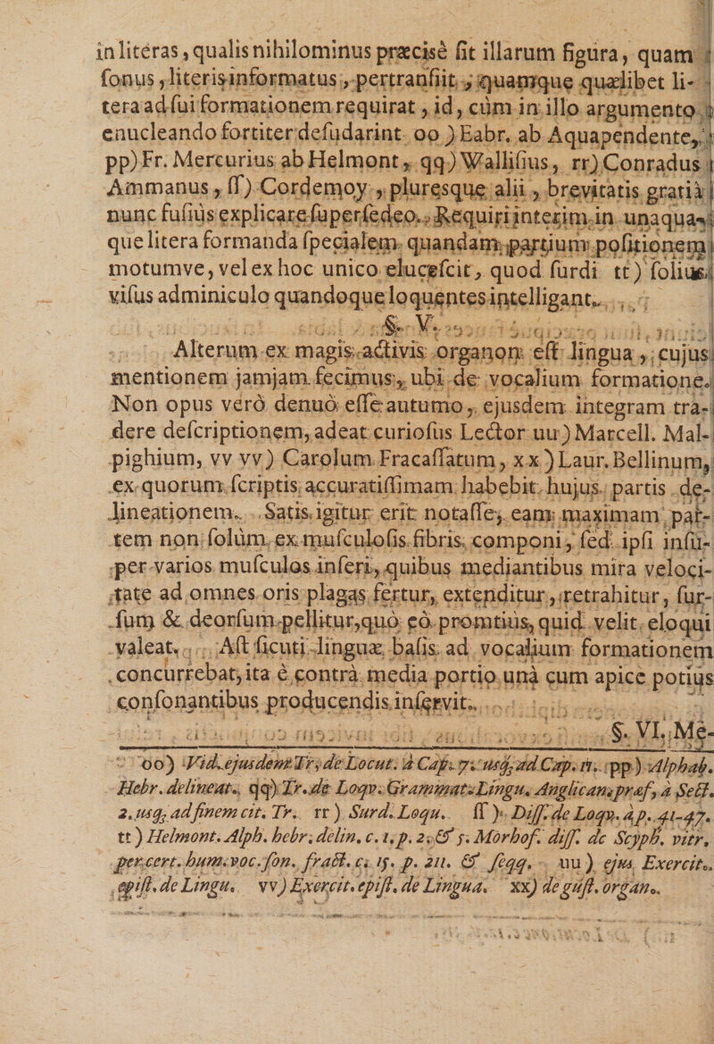 in literas, qualis nihilominus praecise fit illarum figura, quam : fonus, literisinformatus, pertranfiit, quamque quaelibet li* tera ad fui formationem requirat, id, cum in illo argumento 4 enucleando fortiter defudarint oo ) Eabr. ab Aquapendente, i pp)Fr. Mercurius ab Helmont, qq) Wallifius, rr)Conradus i Ammanus, ff) Ccrdemoy , pluresque alii , brevitatis gratia } nunc fufius explicare fuperfedeo,, Requiri interim in unaqua-*; quelitera formanda fpecialem quandam pa/tium; pofitionerqu motumve,velexhoc unico eWefcit, quod furdi tt) folims. vifus adminiculo quandoque loqugntes iqtelligant.. . d $ % v.. 'a ;. Alterum ex: magis adtivis organore elf lingua , cujus i mentionem jamjam. fecimus , ubi de: vocalium formatione. Non opus vero denua effe autumo. ejusdem integram tra-, dere defcriptionem, adeat curioliis Lector uu)Marcell. Mal- pighium, vv vv) Carolum Fracaffatum, xx )Laur.Bellinum, ex quorum fcriptis.. accuratifiimam habebit hujus partis de¬ lineationem., Satis, igitur erit notaffe, eant: maximam pai- tem non folum exmufculofis fibris componi,feci: ipfi infu- per varios mufculos inferi, quibus mediantibus mira veloci¬ tate ad omnes oris plagas fertur, extenditur, retrahitur, fur- furq &amp; deorfum pellitur,quo eo promtius, quid velit eloqui valeat. AII ficuti linguae balis. ad vocalium formationem concurrebat, ita e contra media portio una cum apice potius confonantibus producendis.inlqrvit., : ri §. VI. Me- . ^ .. < ' ‘ — ■■ m , i ■■■ i $ i, n . ■ ■»- — i -- .d lum oo) ■Vid^ejusdemTrrd'e.Locut.’aCafi.u*q3ad Cxp. n, pp) Alphah. Hckr. delineat, qq) Tr.de Loqv. Grammat+Lingu. Anglicarupraf, a Se EI* 2. mq3adfinem cit. Tr... rr ) Surd.Loqu. ff )• Diffide Loqv. ap. 41-47. tt) Helmont. Alph. hebrdelin. c. i.p, 2. &amp; j. Morbof. dijf. dc ScypJi. vier, per-ccrt. hum, voc.fon. fraSl. c\ if,p.2ii. (d feqq. uu) ejus Exercita