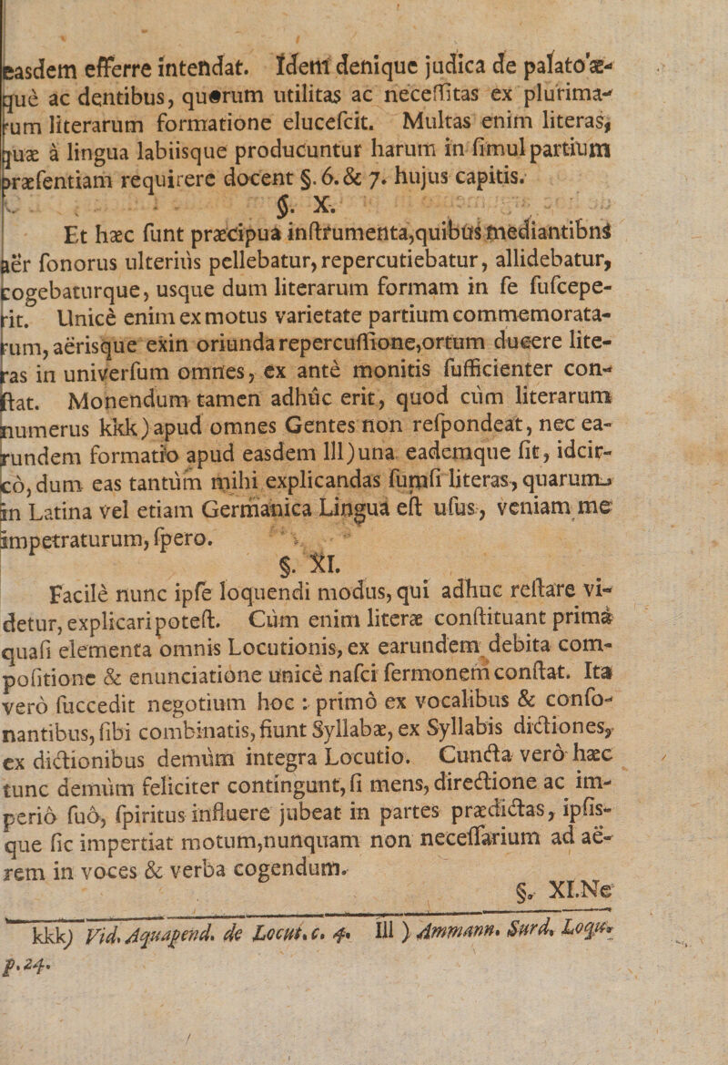 easdem efferre intendat. Idem denique judica de palatos- que ac dentibus, qu#rum utilitas ac neceffitas ex plurima¬ rum literarum formatione elucefcit. Multas enim literas, ause a lingua labiisque producuntur harum in fimul partium jraefentiam requirere docent §. 6. &amp; 7. hujus capitis. $. X, Et hcec funt praecipua inftrumenta,quibus mediantibus aer fonorus ulterius pellebatur,repercutiebatur, allidebatur, cogebaturque, usque dum literarum formam in fe fufcepe- rit. liniet enim ex motus varietate partium commemorata¬ rum, aerisque exin oriunda repercuflione,ortum ducere lite¬ ras in univerfum omnes, ex ante monitis fufficienter con¬ fiat. Monendum tamen adhuc erit, quod cum literarum numerus kkk)apud omnes Gentes non refpondeat, nec ea- rundem formatio apud easdem lll)una eaderaque fit, idcir¬ co, dum eas tantum milii explicandas funifi literas, quarum., in Latina vel etiam Germanica Lingua eft ufus, veniam me impetraturum, fpero. XI. Facile nunc ipfe loquendi modus, qui adhuc reflare vi¬ detur, explicaripoteft. Cum enim literae conftituant prima quafi elementa omnis Locutionis, ex earundem debita com- pofitionc &amp; enunciatione unice nafei fermonerri confiat. Ita vero fuccedit negotium hoe : primo ex vocalibus &amp; conTo¬ nantibus, iibi combinatis, fiunt Syllabae, ex Syllabis dictiones, ex dictionibus demum integra Locutio. Cundla vero haec tunc demum feliciter contingunt, fi mens, diredlione ac^ im¬ perio fud, fpiritus influere jubeat in partes praedi&amp;as, ipfis- que fic impertiat motum,nunquam non neceffarium ad ae¬ rem in voces &amp; verba cogendum. §„ XI.Ne