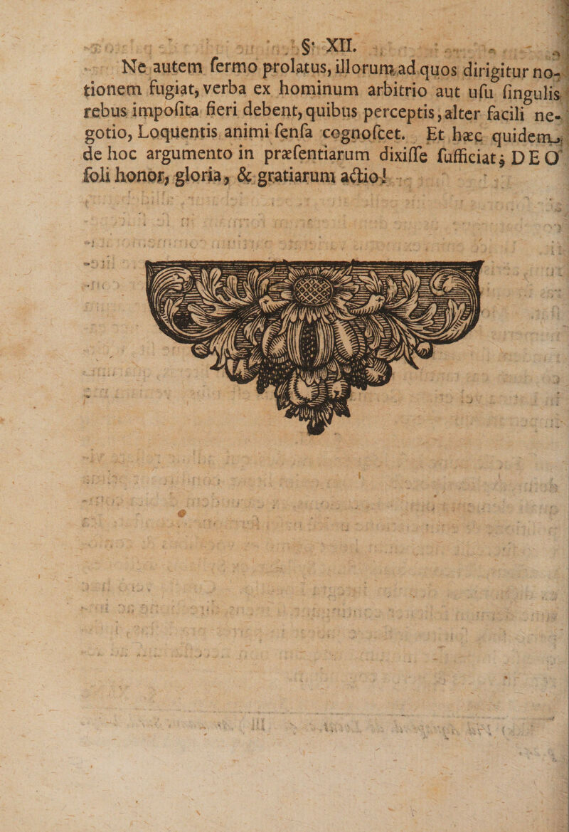 §• m Ne autem fermo prolatus, illorumad quos dirigitur no¬ tionem fugiat, verba ex hominum arbitrio aut ufu lingulis rebus impolita fieri debent,quibus perceptis,alter facili ne¬ gotio, Loquentis animi fenfa cognofcet. Et ha:c quidem^ de hoc argumento in prsefentiarum dixiffe fufficiatj DEO foli honor, gloria, &amp; gratiarum a&amp;ioi