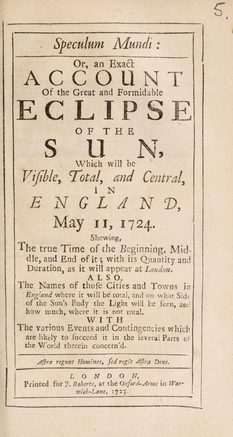 Speculum Mundi: Or, an Exa£t ACCOU N T Of the Great and Formidable ECLin ~ S OF THE 5 Which will be Vijihle, Total, Central, E N 1 N G X A May N 7 24, 11, Shewing, The true Time of the Beginning, Mid¬ dle, and End of it •, with its Quantity and Duration, as it will appear at London. ALSO, The Names of thofe Cities and Towns in England where it will be total, and on what Sid< of the Sun’s Body the Light will be Been, and how much, where it is not total. WITH The various Events and Contingencies which ' are likely to fucceed it in the ieverai Parts of the World therein concern’d. si ft ra regunt Homines, fed regit siftra Deus. LONDON, Printed for J. Roberts, at the Oxford-sir ms in War- 1vick-Lane, 17 2 3 .