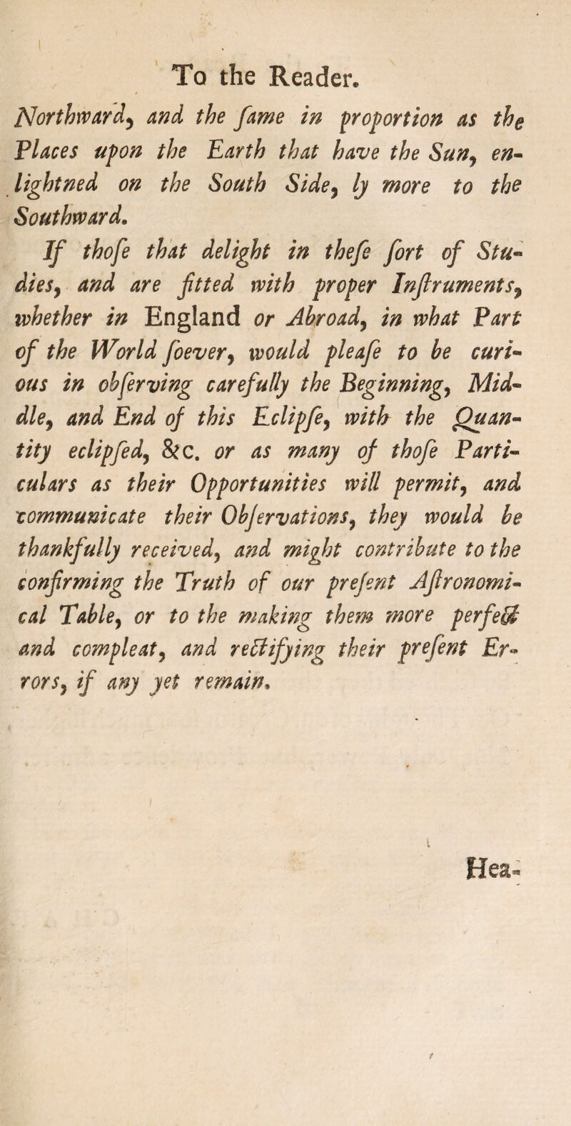 Northward^ and the fame in proportion as the Places upon the Earth that have the Sun, en- lightned on the South Side, ly more to the Southward. If thofe that delight in thefe fort of Stu- dies, and are fitted with proper Infiruments7 whether in England or Abroad, in what Part of the World foever, would pleafe to be curi¬ ous in obferving carefully the Beginning, Mid¬ dle, and End of this Eclipfe, with the Quan¬ tity eclipfed, &c. or as many of thofe Parti¬ culars as their Opportunities will permit, and communicate their Obfervations, they would be thankfully received, and might contribute to the confirming the Truth of our prefent Afironomi- cal Table, or to the making them more perfetji and ccmpleat, and rectifying their prefent £r« rors, if any yet remain» Hea^