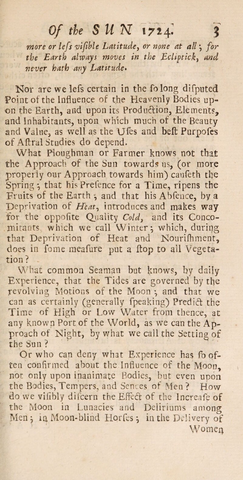 more or lejs vifible Latitude, or none at all \ for the Earth always moves in the Eclifticky and never hath any Latitude* Nor are we lefs certain in the folong difputed Point of the influence of the Heavenly Bodies up¬ on the Earth, and upon its Production, Elements, and Inhabitants, upon which much of the Beauty and Value, as well as the Ufes and belt Purpofes of Aftral Studies do depend. What Ploughman or Farmer knows not that the Approach of the Sun towards us, (or more properly our Approach towards him) caufeth the Spring *, that his Prefence for a Time, ripens the Fruits of the Earth and that his Abfence, by a Deprivation of Heat, introduces and makes way for the oppofite Quality Cold, and its Conco¬ mitants which we call Winter*, which, during that Deprivation of Heat and Nourifhment, does in fame meafure put a flop to ail Vegeta¬ tion ? . What common Seaman but knows, by daily Experience, that the Tides are governed by the revolving Motions of the Moon *, and that we can as certainly (generally fpeaking) Predid the Time of High or Low Water from thence, at any known Port of the World, as we can the Ap¬ proach of Night, by what we call the Setting of the Sun ? Or who can deny what Experience has fo of¬ ten confirmed about the Influence of the Moon, not only upon inanimate Bodies, but even upon the Bodies, Tempers, and Sen ces of Men? How do we vifibly difcern the Effed of the Increafe of the Moon in Lunacies and Deliriums among Men , m Moon-blind Horfes j in the Delivery of Women