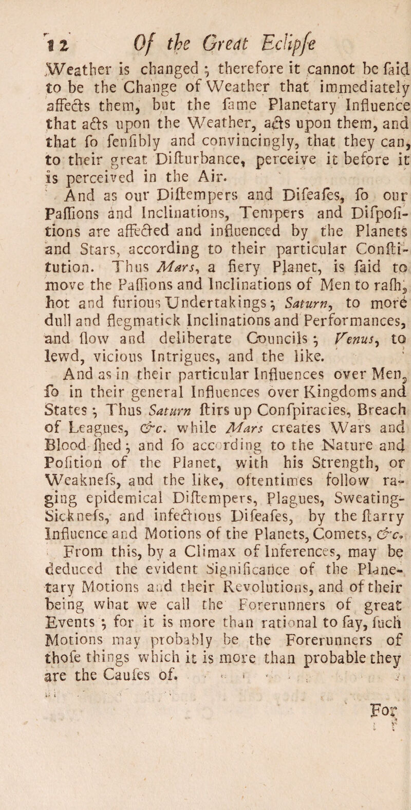 Weather is changed *, therefore it cannot be faid to be the Change of Weather that immediately affects them, but the lame Planetary Influence that afts upon the Weather, afts upon them, and that fo fenfibly and convincingly, that they can, to their great Difturbance, perceive it before it is perceived in the Air. And as our Diftempers and Difeafes, fo our Paflions and Inclinations, Tempers and Difpofi- tions are affected and influenced by the Planets and Stars, according to their particular Confti- tution. Thus Mars, a fiery Planet, is faid to move the Paffions and Inclinations of Men to rafh, hot and furious Undertakings} Saturn, to mord dull and flegmatick Inclinations and Performances, and flow and deliberate Councils *, Venus, to lewd, vicious Intrigues, and the like. And as in their particular Influences over Men2 fo in their general Influences over Kingdoms and States •, Thus Saturn ftirs up Confpiracies, Breach of Leagues, &c. while Mars creates Wars and Blood fhed and fo according to the .Nature and Pofition of the Planet, with his Strength, or Weaknefs, and the like, oftentimes follow ra¬ ging epidemical Diftempers, Plagues, Sweating- Sic-knefs, and infectious Difeafes, by the Harry Influence and Motions of the Planets, Comets, &c« From this, by a Climax of Inferences, may be deduced the evident Significance of the Plane¬ tary Motions and their Revolutions, and of their being what we call the Forerunners of great Events *, for it is more than rational to fay, fuch Motions may probably be the Forerunners of thofe things which it is more than probable they are the Caufes of. < * »; - ;