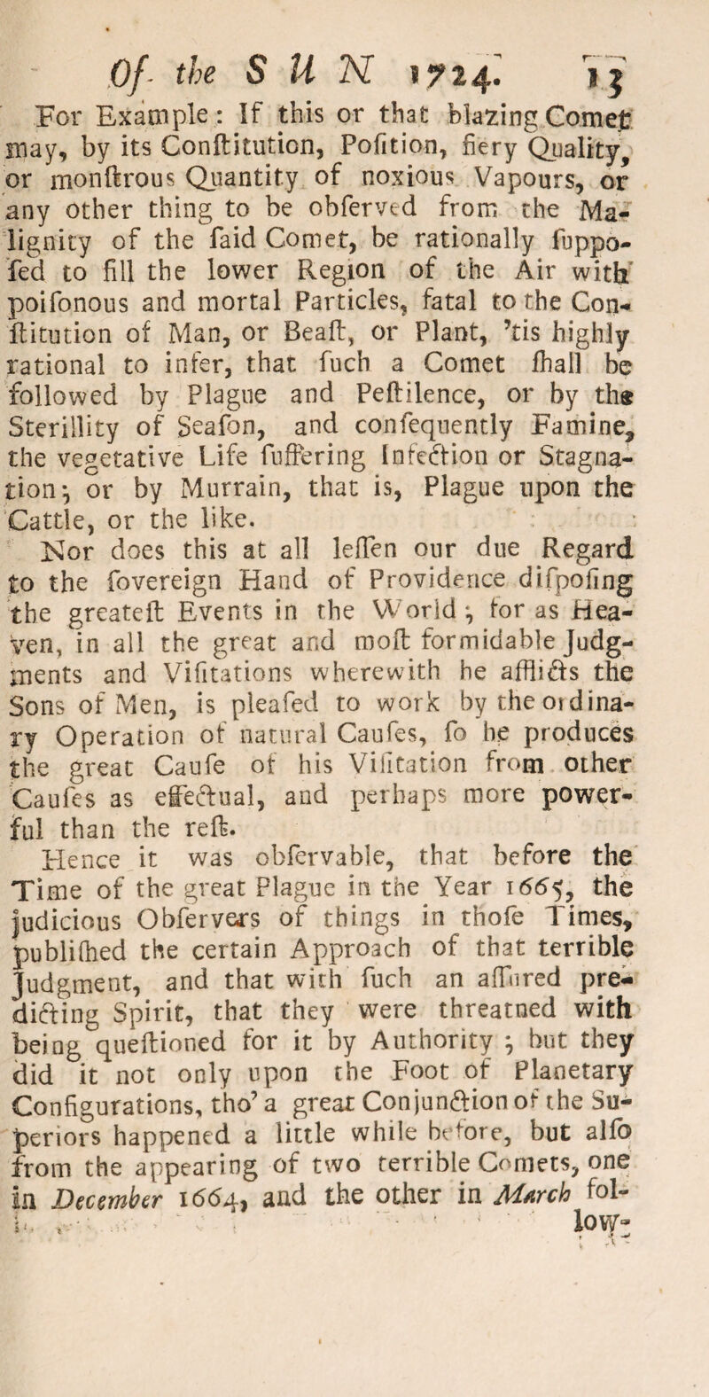 For Example: If this or that blazing Comejt may, by its Conftitution, Pofition, fiery Quality, or monftrous Quantity of noxious Vapours, or any other thing to be obferved from the Ma¬ lignity of the faid Comet, be rationally fuppo- fed to fill the lower Region of the Air with’ poifonous and mortal Particles, fatal to the Con* ftitution of Man, or Beaft, or Plant, ’tis highly rational to infer, that fuch a Comet fhall be followed by Plague and Peftilence, or by the Sterillity of Seafon, and confequently Famine, the vegetative Life fullering Infection or Stagna¬ tion*, or by Murrain, that is, Plague upon the Cattle, or the like. Nor does this at all leffen onr due Regard to the fovereign Hand of Providence difipofing the greateft Events in the World j for as Hea¬ ven, in all the great and moll: formidable Judg¬ ments and Vifitations wherewith he afflicts the Sons of Men, is pleafed to work by theoidina- ry Operation of natural Caufes, fo he produces the great Caufe of his Vifitation from other Caufes as effectual, and perhaps more power¬ ful than the reft. Hence it was obfervabie, that before the Time of the great Plague in the Year 1665, the Judicious Obfervers of things in thole Times, publiftied the certain Approach of that terrible Judgment, and that with fuch an afTiired pre¬ dicting Spirit, that they were threatned with being queftioned for it by Authority } but they did it not only upon the Foot of Planetary Configurations, tho’ a great Conjunction of the Su¬ periors happened a little while before, but alfo from the appearing of two terrible Comets, one in December 1664, and the other in March foi-