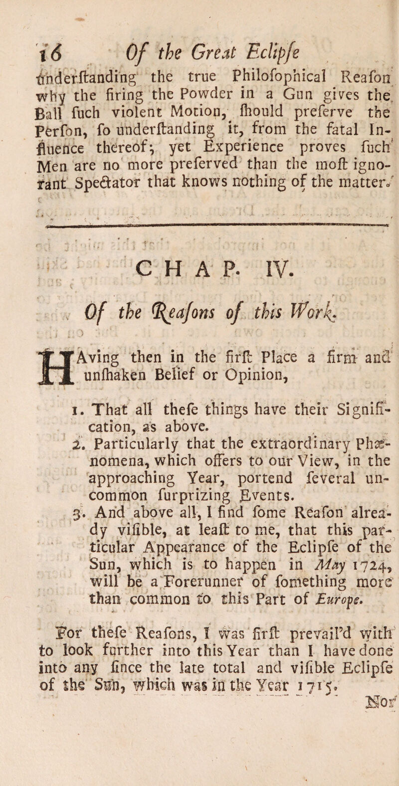 thderftanding the true Philofophical Reafon why the firing the Powder in a Gun gives the Ball fuch violent Motion, fhould preferve the Perfon, fo underftanding it, from the fatal In¬ fluence thereof^ yet Experience proves fuch Men are no more preferved than the moft igno¬ rant Spe&ator that knows nothing of the matter/ C H A’ p. IV. «- *•' . ■ * • *»• * ? ■ /. > Of the ^eafons of this Work* * j ’ : ft h *■ > t. ■’ v HAving then in the fir'll Place a firm ana unlhaken Belief or Opinion, i. That all thefe things have their Signifi¬ cation, as above. 2. Particularly that the extraordinary Phe¬ nomena, which offers to our View, in the approaching Year, portend feveral un¬ common fur prizing Events. 3. And above all, 1 find fome Reafon alrea¬ dy vifible, at leafl: to me, that this par¬ ticular Appearance of the Eclipfe of the Sun, which is to happen in May 1724, will be a Forerunner of foniething more than common to this Part of Europe. #. J i A . For thefe Reafons, 1 was firft prevail’d with to look farther into this Year than I have done into any fince the late total and vifible Eclipfe of she Sin j which was in the Year 1715.