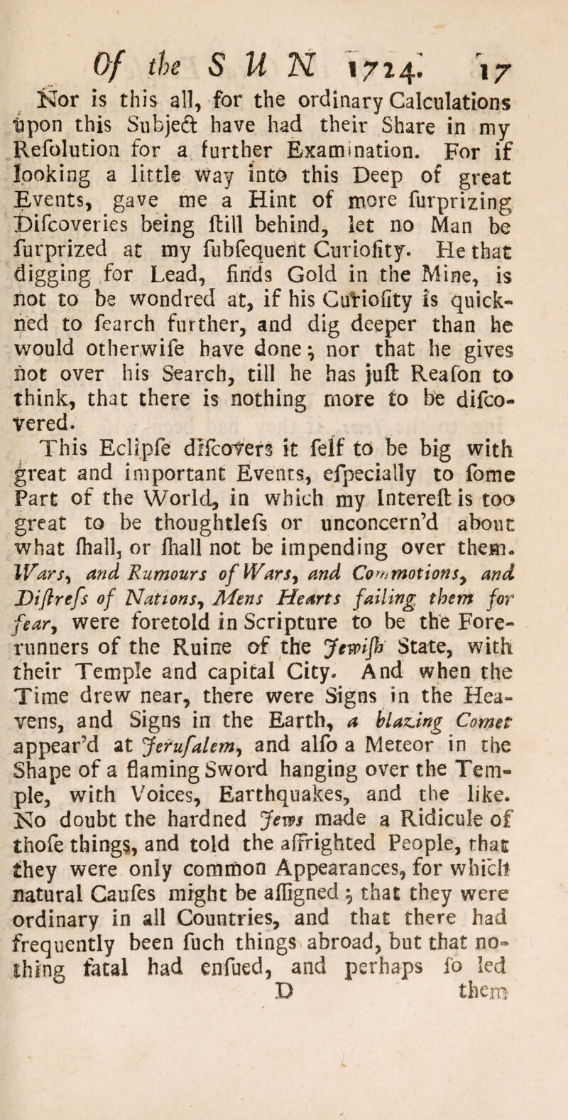 Kor is this all, for the ordinary Calculations ■upon this Subjeft have had their Share in my Refolution for a further Examination. For if looking a little way into this Deep of great Events, gave me a Hint of more furprizing Difcoveries being fbill behind, let no Man be furprized at my fubfequent Curiofity. He that digging for Lead, finds Gold in the Mine, is not to be wondred at, if his Curiofity is quick- ned to fearch further, and dig deeper than he would other,wife have done nor that he gives not over his Search, till he has }uft Reafon to think, that there is nothing more to be difco- vered. This Eclipfe dHorners it felf to be big with great and important Events, efpecially to fome Part of the World, in which my Intereft is too great to be thoughtlefs or unconcern’d about what fhallj or lhall not be impending over them. Wars, and Rumours of Wars, and Commotions, and Diftrefs of Nations, Mens Hearts failing them for fear, were foretold in Scripture to be the Fore¬ runners of the Ruirxe of the Jewijh State, with their Temple and capital City. And when the Time drew near, there were Signs in the Hea¬ vens, and Signs in the Earth, a blazing Comet appear’d at Jerufalem, and alfo a Meteor in the Shape of a flaming Sword hanging over the Tem¬ ple, with Voices, Earthquakes, and the like. No doubt the hard ned Jem made a Ridicule of thofe things, and told the affrighted People, that they were only common Appearances, for which natural Caufes might be affigned \ that they were ordinary in all Countries, and that there had frequently been fuch things abroad, but that no¬ thing fatal had enfued, and perhaps fo led D them