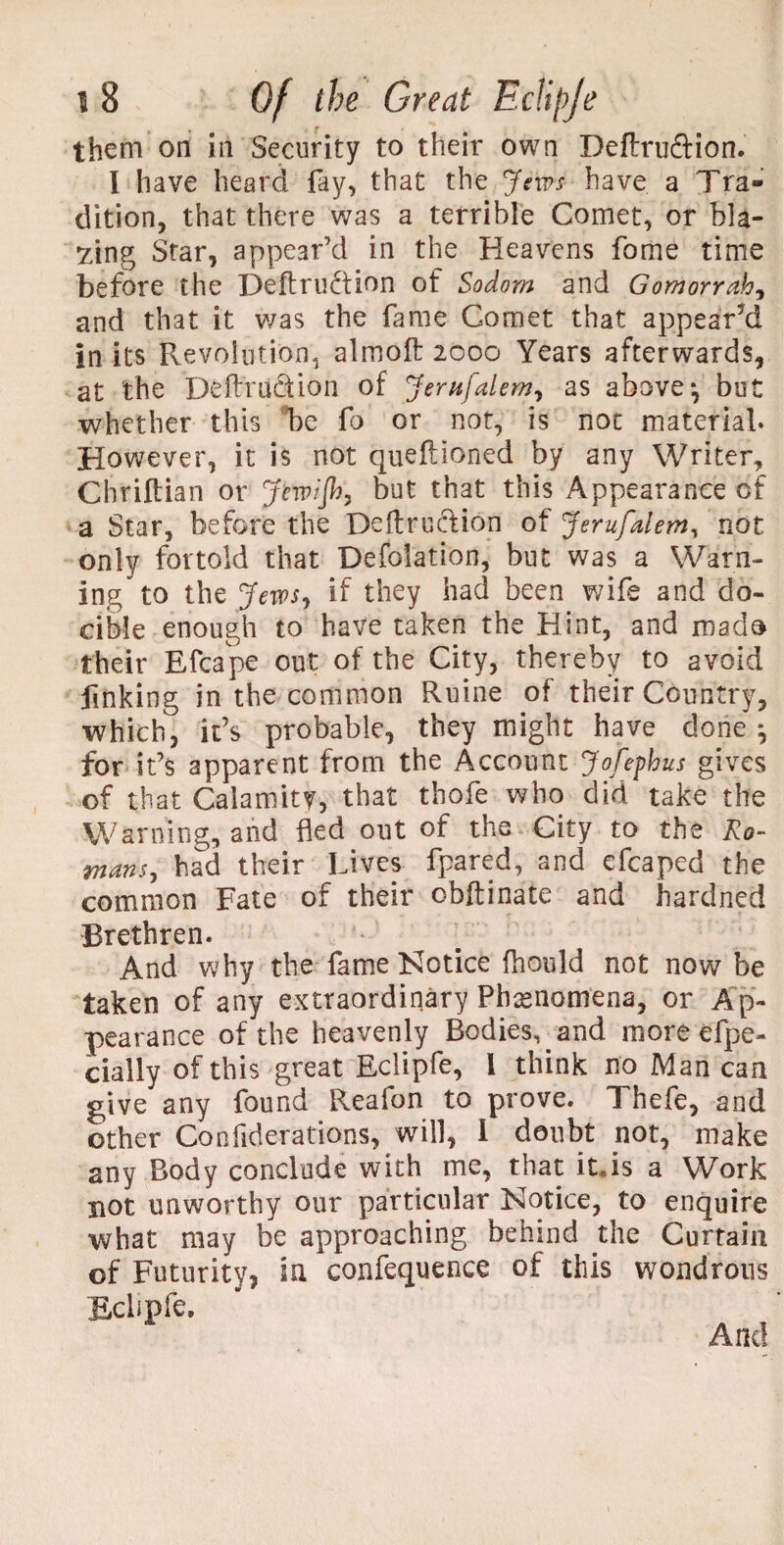 them on in Security to their own Deftruftion. I have heard fay, that the Jews have a Tra¬ dition, that there was a terrible Comet, or bla¬ zing Star, appear’d in the Heavens fome time before the Deftru&ion of Sodom and Gomorrah, and that it was the fame Comet that appear'd in its Revolution, almoft 2000 Years afterwards, at the Deflvu&ion of Jernfalem, as above*, but whether this be fo or not, is not material. However, it is not queftioned by any Writer, Chriltian or Jew/Jh, but that this Appearance of a Star, before the Deftrudion of Jerufalem, not only fortold that Defolation, but was a Warn¬ ing to the Jews, if they had been wife and do- cible enough to have taken the Hint, and rnado their Efcape out of the City, thereby to avoid finking in the common Ruine of their Country, which, it’s probable, they might have done j for it’s apparent from the Account Jofephus gives of that Calamity, that thofe who did take the Warning, and fled out of the City to the Ro¬ mans, had their Lives fpared, and efcaped the common Fate of their obftinate and hardned Brethren. And why the fame Notice fhould not now be taken of any extraordinary Phenomena, or Ap¬ pearance of the heavenly Bodies, and more efpe- cially of this great Eclipfe, 1 think no Man can give any found Reafon to prove. Thefe, and other Confiderations, will, I doubt not, make any Body conclude with me, that itJs a Work not unworthy our particular Notice, to enquire what may be approaching behind the Curtain of Futurity, in confequence of this wondrous Eclipfe. And