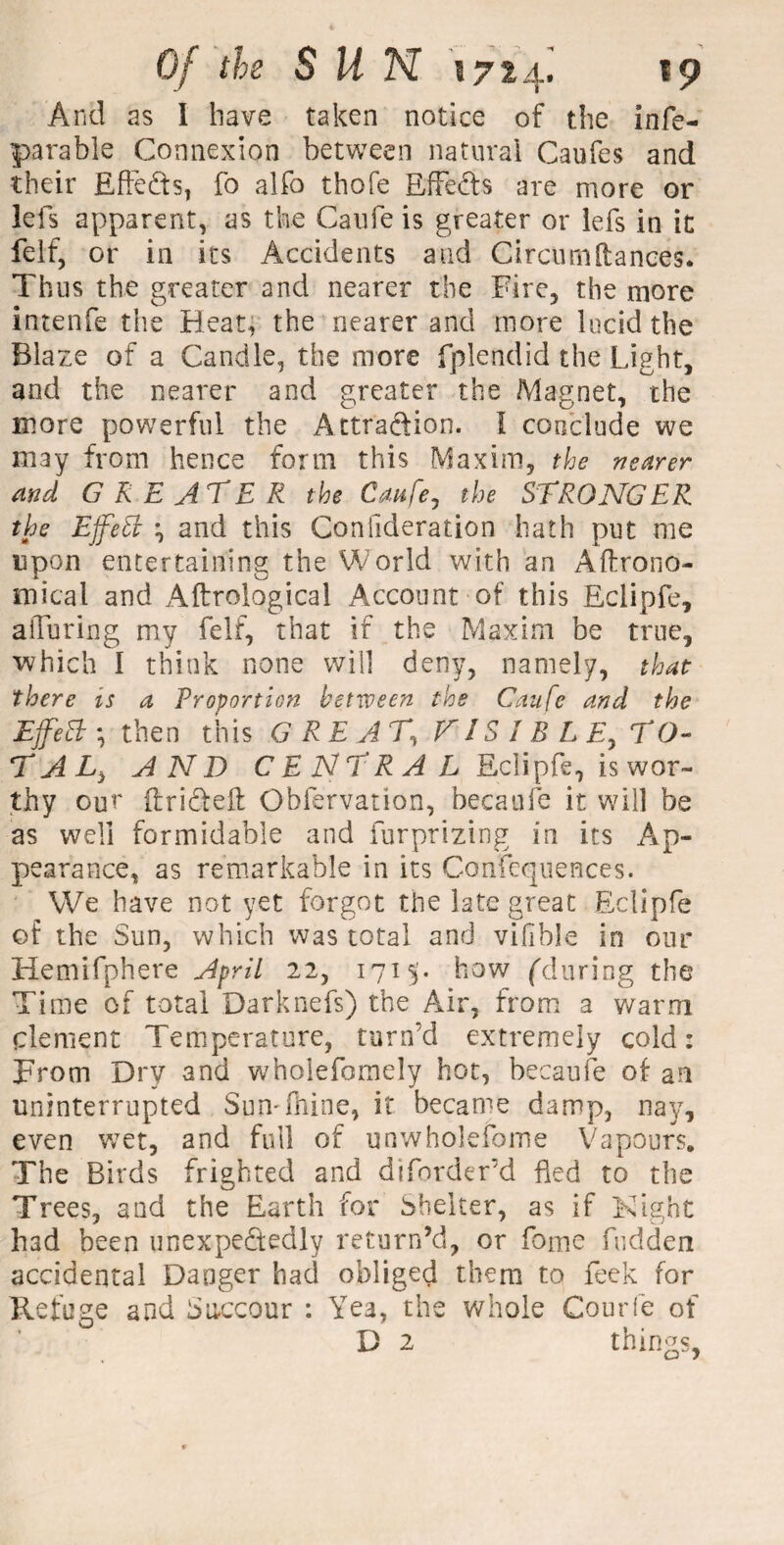 And as I have taken notice of the infe- parable Connexion between natural Caufes and their Effects, fo alfo thofe Effects are more or lefs apparent, as the Caufe is greater or lefs in it felf, or in its Accidents and Circum fiances. Thus the greater and nearer the Fire, the more intenfe the Heat, the nearer and more lucid the Blaze of a Candle, the mors fplendid the Light, and the nearer and greater the Magnet, the more powerful the Attraction. I conclude we may from hence form this Maxim, the nearer and GREATER the Caufe, the STRONGER the EjfeSi \ and this Consideration hath put me upon entertaining the World with an Agrono¬ mical and Aftrological Account of this Eclipfe, alluring my felf, that if the Maxim be true, which I think none will deny, namely, that there is a Proportion between the Caufe and the Ejfeft *, then this GREAT, VISIBLE, T O- T A L} AND CENTRAL Eclipfe, is wor¬ thy our ftridteft Obfervation, becaufe it will be as well formidable and furprizing in its Ap¬ pearance, as remarkable in its Confequences. We have not yet forgot the late great Eclipfe of the Sun, which was total and vifihle in our Hemifphere April 22, 1715. how (Muring the Time of total Darknefs) the Air, from a warm dement Temperature, turn'd extremely cold: From Drv and wholefomely hot, becaufe of an uninterrupted Sumfhine, it became damp, nay, even wet, and full of unwholefome Vapours. The Birds frighted and diforder’d fled to the Trees, and the Earth for Shelter, as if Night had been unexpectedly return’d, or fome Bidden accidental Danger had obliged them to feek for Refuge and Succour : Yea, the whole Courfe of D 2 things,