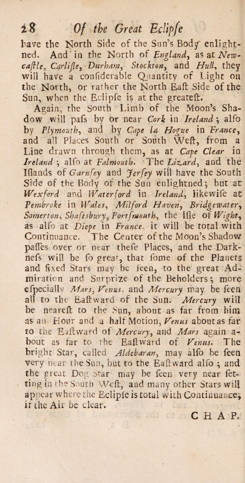 Lave the North Side of the Sun’s Body' enlight- ned. And in the North of England, as at Nero- caftle, Carlifle, Durham, Stockton, and Hull, they will have a confiderable Quantity of Light on the North, or rather the North Eaft Side of the Sun, when the Eclipfe is at the greateft. Again, the South Limb of the Moon’s Sha- dow will pafs by or near Cork in Ireland \ alfo by Plymouth, and by Cape la, Hogue in France, and all Places South or South Weft, from a Line drawn through them, as at Cape Clear in Ireland *, alfo at Falmouth. ' The Lizard, and the Iflands of Garnfey and Jerfey will have the South Side of the Body of the Sun enlightned} but at Wexford and Waterford in Ireland, like wife at Pembroke in Walts, Milford Haven, Bridgewater, Somerton-y Shaft sbury, Port [mouth, the Ifle of Wight, as alfo at Diepe in France, it will be total with Continuance. The Center of the Moon’s Shadow paftes over or near thefe Places, and the Dark- nefs will be fo grea^, that fome of the Planets and fixed Stars may be feen, to the great Ad¬ miration and Surprize of the Beholders ^ more efpeciallv Mars, Venus, and Mercury may be feen all to the Eaft ward of the Sun. Mercury will be neareft to the Sun, about as far from him as an Hour and a half Motion, Venus aboutas far to the E ill ward of Mercury, and Mars again a- bout as far to the Eaftward of Venus. The bright Star, called Aldebaran, may alfo he feen very near the Sun, but to the Eaftward alfo } and the great Dog Star may be feen very near fet- ting in the South Weft, and many other Stars will appear where the Eclipfe is total with Continuance* it the Ait be clear. CHAP.