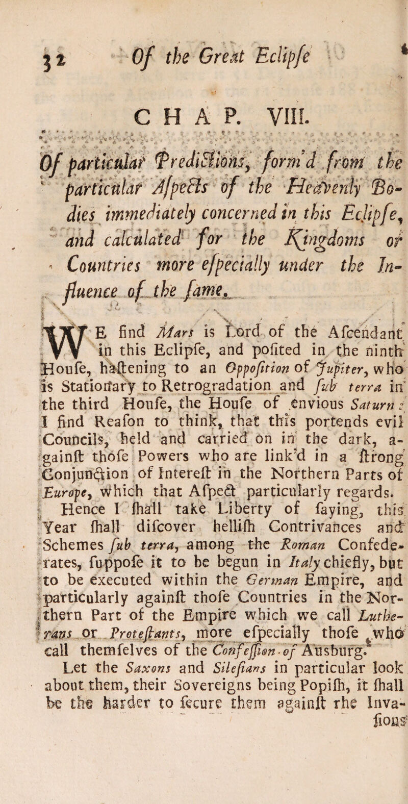 CHAP. VIII. V' ' it V • • 4 » & .A rj A ,* _ •> 0/ particular TreJiHions, form'd from the 1 particular Jfpe&s of the Heavenly ©o- dies immediately concerned in this Ecjipfe, calculated for the t\ingdom$ or ' Countries more efpecially under the In- .. fluence of. the fame., J E find is Lord of the Afceridarit T w in this Eclipfe, and pofited in the ninth' *Houfe, ha-ftening to an Oppofit ion of Jupiter, who is Stationary to Retrogradation and fub terra in the third Houfe, the Houfe of envious Saturn t_ I find Reafon to think, that this portends evil Councils, held and carried on in the dark, a- gainft thofe Powers who are link’d in a ftrong Conjunction oflntereft in the Northern Parts of Europe, which that Afpeft particularly regards. Hence I fhall take Liberty of faying, this; Year fhall difcover hellifh Contrivances and Schemes fub terra, among the Roman Confede¬ rates, fuppofe it to be begun in Italy chiefly, but to be executed within the German Empire, and particularly againft thofe Countries in the Nor¬ thern Part of the Empire which we call Luthe- xrans or Protejlants^ more efpecially thofe ^who call themfelves of the donfejfim.ef An s burg. Let the Saxons and Silefians in particular look about them, their Sovereigns being Popifh, it fhall be thf harder to fecure them againft rhe Inva- fious