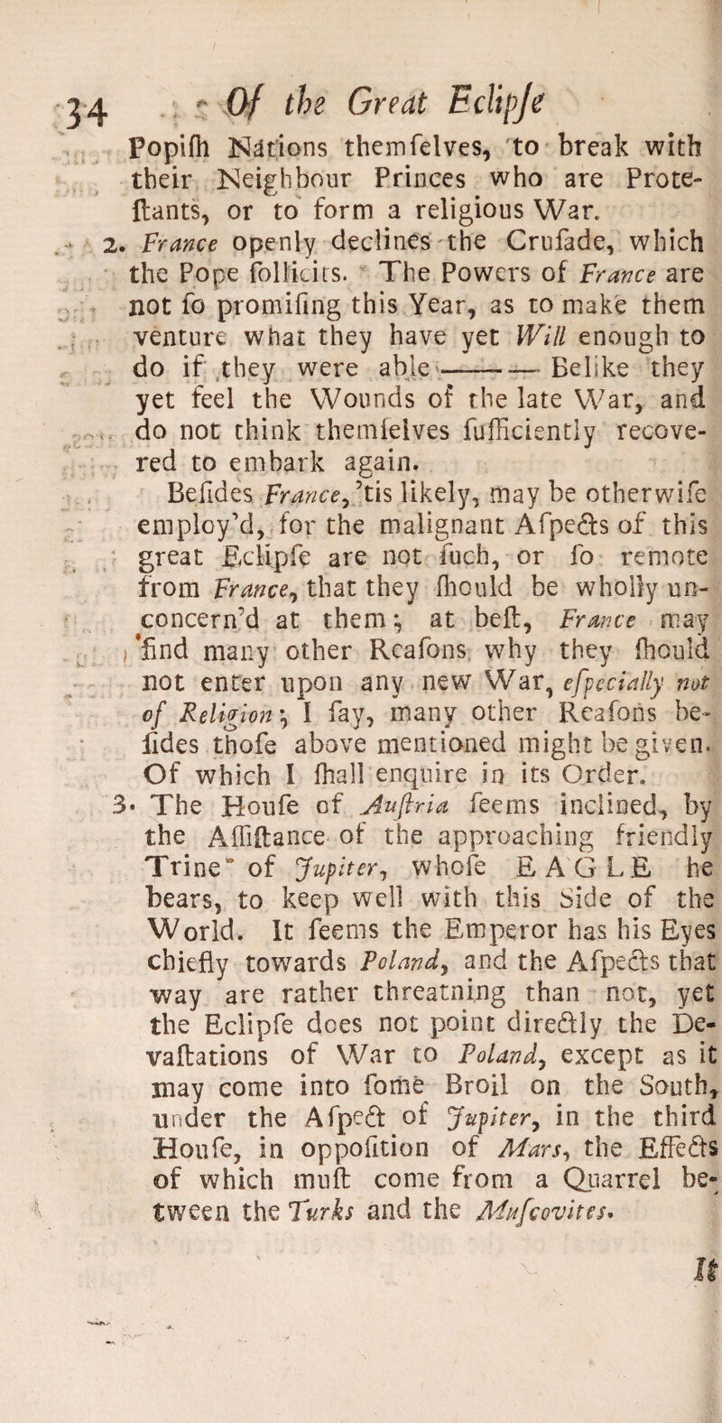 Popifh Nations themfelves, to break with tbeir Neighbour Princes who are Prote- Hants, or to form a religious War. 2. France openly declines the Crufade, which the Pope follkits. The Powers of France are not fo promifing this Year, as to make them venture what they have yet Will enough to do if they were able —-Belike they yet feel the Wounds of the late War, and do not think themfelves fufficiently recove¬ red to embark again. Befides France Stis likely, may be otherwife employ’d, for the malignant Afpe&s of this great Eclipfe are not fuch, or fo remote from France, that they fhould be wholly un¬ concern’d at them ^ at bell, France may ’find many other Rcafons why they fhould not enter upon any new War, efpecially not of Religion *, 1 fay, many other Rcafons he- lides thofe above mentioned might be given. Of which I fhall enquire in its Order. 3* The Houfe of Auftria feems inclined, by the Affiflance of the approaching friendly Trine* of Jupiter, whole EAGLE he bears, to keep well with this Side of the World. It feems the Emperor has his Eyes chiefly towards Poland, and the Afpecfs that way are rather threatning than not, yet the Eclipfe does not point dire&ly the f)e- vaftations of War to Poland, except as it may come into fome Broil on the South, under the Afped of Jupiter, in the third Houfe, in oppoiltion of Mars, the Effects of which muff come from a Quarrel be¬ tween the Turks and the Muscovites. It