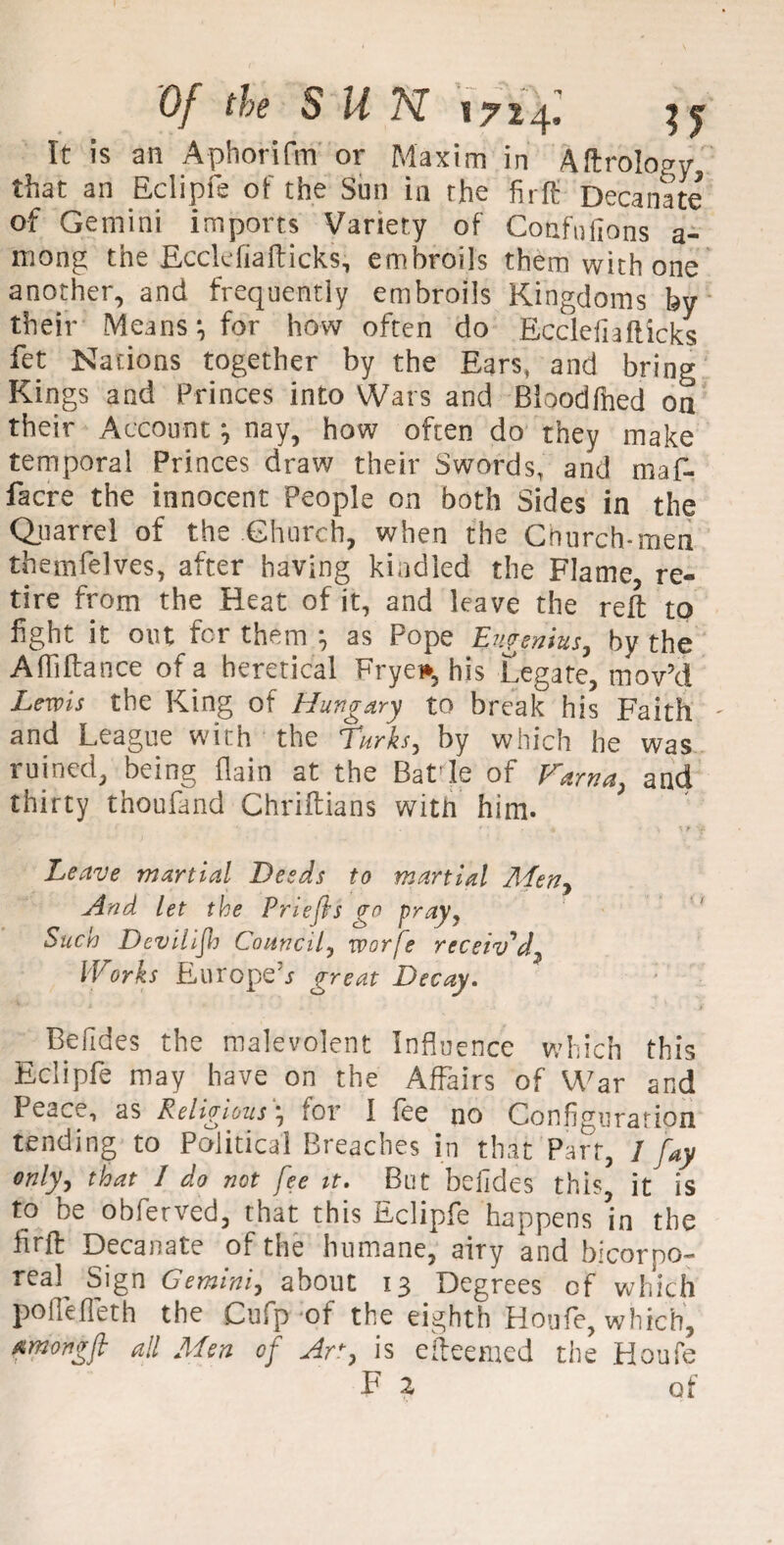 It is an Aphorifm or Maxim in Aftrolofry that an Eclipfe of the Sun in the firffi Decanate of Gemini imports Variety of Confnftons a- mong the Ecclefiafticks, embroils them with one another, and frequently embroils Kingdoms by their Means *, for how often do Ecclefiafticks fet Nations together by the Ears, and bring Kings and Princes into Wars and Bloodfhed on their Account , nay, how often do they make temporal Princes draw their Swords, and maf- facre the innocent People on both Sides in the Quarrel of the Church, when the Church-men themfelves, after having kindled the Flame, re¬ tire from the Heat of it, and leave the reft to hght it out for them as Pope E^ieentus, by the Afliftance of a heretical Frye*, his Legate, mov’d Lewis the King of Hungary to break his Faith - and League with the Turks, by which he was ruined, being flain at the Batle of Farna, and thirty thoufand Chriftians with him. Leave martial Deeds to martial Aden, And let the Prlefts go pray, Such Dev ill ft Council, worfe receiv'd, Works Europe^ great Decay. Befides the malevolent Influence which this Eclipfe may have on the Affairs of War and Peace, as Religious, for I fee no Configuration tending to Political Breaches in that Part, 1 fay only, that I do not fee tt. But befides this it is to be obferved, that this Eclipfe happens ’in the firft Decanate of the humane, airy and bicorpo- real Sign Gemini, about 13 Degrees cf which polfefleth the Cufp of the eighth Houfe, which, fimongft all Men of Ac, is efteemed the Houfe F 2 of