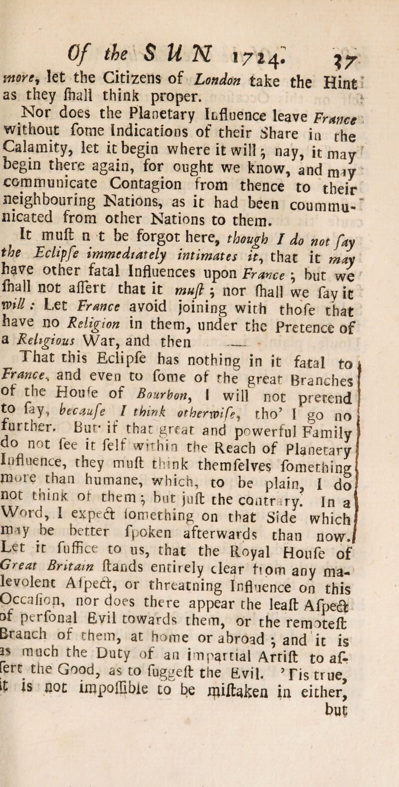 snore, let the Citizens of London take the Hint as they fball think proper. Nor does the Planetary iLfluence leave France without fome Indications of their Share in the Calamity, let it begin where it will; nay, it may begin there again, for ought we know, and miy communicate Contagion from thence to their neighbouring Nations, as it had been coummu- nicated from other Nations to them. It mult n t be forgot here, though I do not fay the Eclipfe immediately intimates it, that it may have other fatal Influences upon France; but we fnall not aflert that it mufi 5 nor (hall we fay it mil: Let France avoid joining with thofe that have no Religion in them, under the Pretence of a Religious War, and then _ That this Eclipfe has nothing in it fatal tot France, and even to fome of the great Branches Of the Houfe of Bourbon, I will not pretend to lay, btcaufe' I think otherwife, tho’ I go no further. But* it that great and powerful Family do not lee it felf within the Reach of Planetary Influence, they mull think themfelves fomething more than humane, which, to be plain, l do not think of them:, but juft the contrary. In at Word, I expeeft lomething on that Side which! may be better fpoken afterwards than now./ Let it fuffice to us, that the Royal Houfe of Great Britain ftands entirely dear horn any ma¬ levolent Afped, or threatning Influence on this Occalion, nor does there appear the leaft Afped of perfonal Evil towards them, or the remoteft Branch of them, at home or abroad \ and it is as much the Duty of an impartial Arrift to at lert the Good, as to fuggeft the Evil. ? Tis true, it is not impoffibie to be nuftaken in either, but