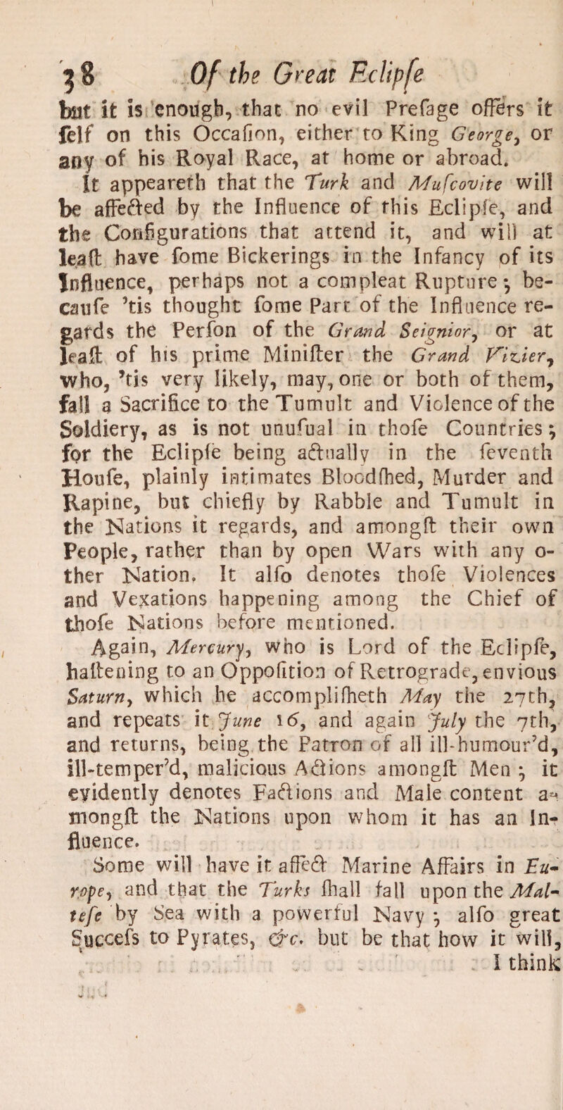 hat it is enough, that no evil Prefage offers it felf on this Occafion, either to King George, or any of his Royal Race, at home or abroad. !t appeareth that the Turk and Mufcovite will be affe&ed by the Influence of this Eclipfe, and the Configurations that attend it, and will at leaft; have fome Bickerings in the Infancy of its Influence, perhaps not a compleat Rupture-, be- cmife ’tis thought fome part of the Influence re¬ gards the Perfon of the Grand Seignior, or at Jeaft of his prime Minifler the Grand fGnier, who, *ti$ very likely, may, one or both of them, fall a Sacrifice to the Tumult and Violence of the Soldiery, as is not unufual in thofe Countries; fpr the Eclipfe being adually in the feventh Roufe, plainly intimates Bloodfhed, Murder and Rapine, but chiefly by Rabble and Tumult in the ISIations it regards, and amongfl: their own People, rather than by open Wars with any o- ther Nation, It alfo denotes thofe Violences and Vexations happening among the Chief of thofe Nations before mentioned. Again, Mercury, who is Lord of the Eclipfe, haltening to an Oppofition of Retrograde, envious Saturn, which he accomplifheth May the 27th, and repeats it June 16, and again July the 7th, and returns, being the Patron of all ill-humour’d, lll-temper’d, malicious Anions amongfl Men ; it evidently denotes Fa&ions and Male content a** tnongfl the Nations upon whom it has an In¬ fluence. Some will have it afTeft Marine Affairs in Eu¬ rope, and that the Turks fhall fall upon the Mal- tefe by Sea with a powerful Navy ; alfo great Succefs to Pyrates, hre, but be that how it will, I think