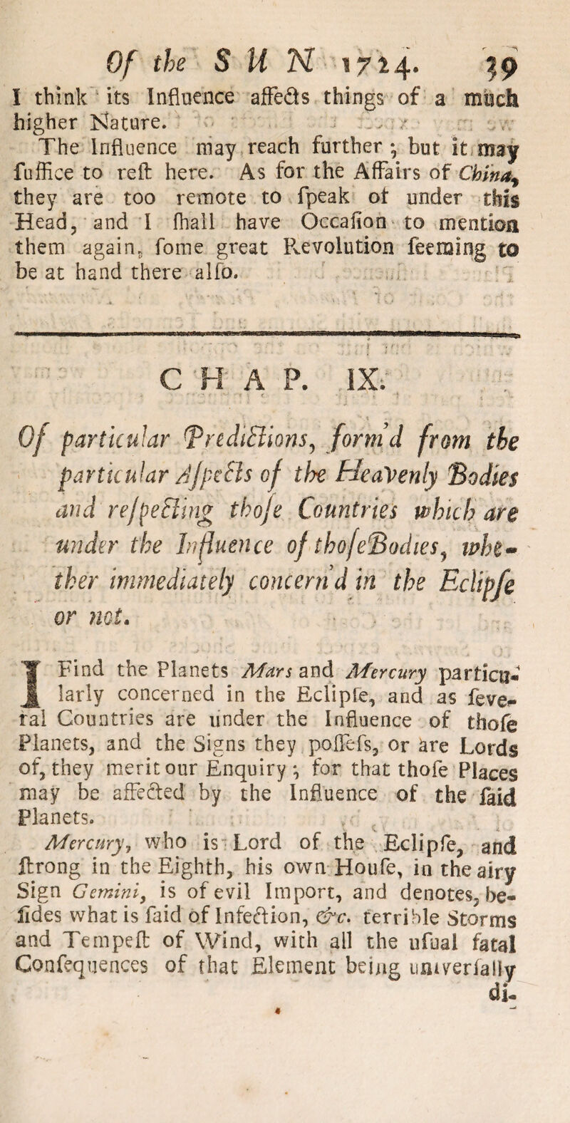 I think its Influence affeds things of a much higher Nature. „ / The Influence may reach further; but it may fuffice to reft here. As for the Affairs of Chlnaf they are too remote to fpeak ot under this Head, and I fhall have Occaflon to mention them agains fome great Revolution feeming to be at hand there alfo. C H A P. IX; Of particular (predictions, form’d from the particular AfpeCls of the Heavenly Bodies and reflecting thoje Countries which are under the Influence of thofeBodies, whe¬ ther immediately concern d in the Eclipfe or not. Ibind the Planets Mars and Afercury partictj* farly concerned in the Eclipfe, and as feve^ ral Countries are under the Influence of thofe Planets, and the Signs they poffefs, or are Lords of, they merit our Enquiry ; for that thofe Places may be affected by the Influence of the faid Planets. Mercury, who is Lord of the Eclipfe, and ftrong in the Eighth, his own Houfe, in the airy Sign Gemini, is of evil Import, and denotes, be« ildes what is faid of Infedion, &c. terrible Storms and Tempeft of Wind, with all the ufual fata! Confluences of that Element being untyerfally
