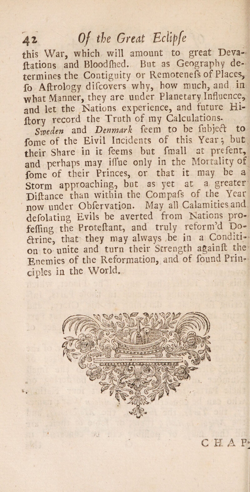 this War, which will amount to great Deva¬ luations and Blood died. But as Geograph y de¬ termines the Contiguity or Remotenefs of Places, fo Aftrology difcovers why, how much, and in what Manner, they are under Planetary Influence* and let the Nations experience, and future Hi- Itory record the Truth of my Calculations. Sweden and Denmark feem to be fubjeft to fame of the Eivil Incidents of this Year; but their Share in it Teems but fmall at prefent, and perhaps may iflue only in the Mortality of fome of their Princes, or that it may be a Storm approaching, but as yet at a greater Diftance than within the Compafs of the Year now under Obfervation. May all Calamities and defolating Evils be averted from is^ations pro- feffing the Proteftant, and truly reform’d Do¬ ctrine, that they may always be in a Conditi¬ on to unite and turn their Strength againft the Enemies of the Reformation, and of found Prin¬ ciples in the World, C H A F*