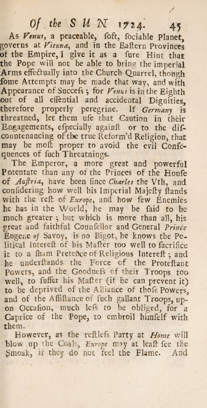 As Venus, a peaceable, Toft, fociable Planet, governs at Vienna, and in the Eaftern Provinces ot the Empire, I give it as a fure Hint that the Pope will not be able to bring the imperial Arms efFedually into the Church Quarrel, though fome Attempts may be made that way, and with Appearance of Succefs *, for Venus is in the Eighth out of all eftential and accidental Dignities, therefore properly peregrine. If Germany is threatned, let them life that Caution in their Engagements, efpecially againft or to the dis¬ countenancing of the true Reform’d Religion, that may be molt proper to avoid the evil Confe- quences of fuch Threatnings. The Emperor, a more great and powerful Potentate than any of the Princes of the Houfe of j$uftria7 have been fince Charles the Vth, and confidering how well his Imperial Majefty Rands with the reft of Europe, and how few Enemies he has in the World, he may be faid to be much greater but which is more than all, his great and faithful Counfellor and General Prince Eugene of Savoy, is no Bigot, he knows the Po¬ litical intereft of his Mailer too well to facrifice it to a fham Pretei\:e of Religious Intereft* and he underftands the Force of the Proteftant Powers, and the Goodnefs of their Troops too well, to fuffer his Mafter (if he can prevent it) to be deprived of the Alliance of thofe Powers, and of the Affiftanceof fuch gallant Troops, up¬ on Occafion, much lefs to be obliged, for a Caprice of the Pope, to embroil himfelf with them. Eowever, as the reftlefs Party at Home will blow xup the Coals, Europe may at leaft fee the gmoak, if they do not feel the Flame, And