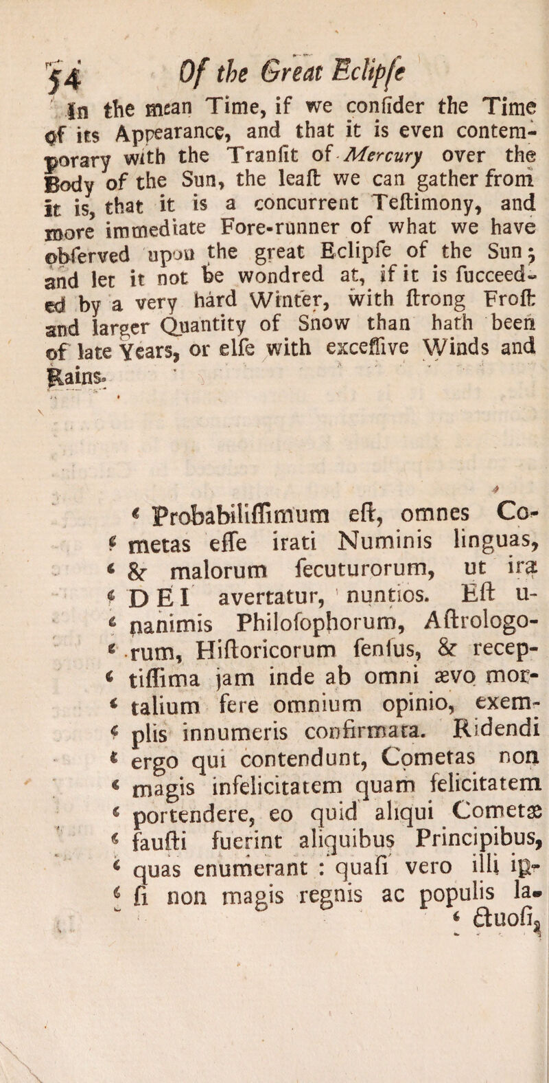 ' In the mean Time, if we confider the Time Of its Appearance, and that it is even contem¬ porary with the Tranlit of Mercury over the Body of the Sun, the leaft we can gather froni it is that it is a concurrent Teftimony, and more immediate Fore-runner of what we have ©bferved upon the great Eclipfe of the Sun; and let it not &e wondred at, if it is fucceed- ed by a very hard Winter, with ftrong Froft and larger Quantity of Snow than hath been of late Years, or elfe with exceffive Winds and iiains. r5»* J\ • * Probabiliffimum eft, omnes Co- f metas efte irati Numinis linguas, 4 &• malorum fecuturorum, ut ira *DEI avertatur, nuntios. Eft u- 4 panimis Philofophorum, Aftrologo- 4 rum, Hiftoricorum fenlus, & recep- 4 tiffima jam inde ab omni svq moc- * talium fere omnium opinio, exem- 4 plis innumeris confirmara. Ridendi * ergo qui contendunt, Cometas non * magis infelicitatem quam felicitatem * portendere, eo quid aliqui Cometas * faufti fuerint aliquibus Principibus, 4 quas enumerant : quafi vero illi ig- 4 ft non magis regnis ac populis la-