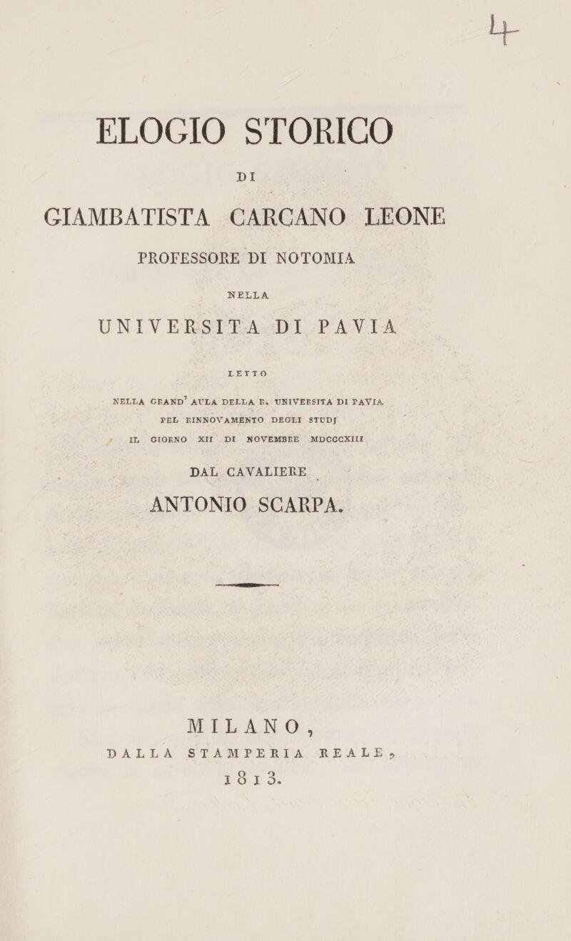 DI GIAMBATISTA GARGANO LEONE PROFESSORE DI NOTOMIA NELLA UNIVERSITÀ DI PAVIA LETTO NELLA grand’ ADLA DELLA Ri VNIVERSITA DI PAVIA PEL RINNOVAMENTO DEGLI STUDJ IL GIORNO Xir DI NOVEMBRE MDCCCXIIX DAL GAVALIERE ANTONIO SCARPA. MILANO, DALLA STAMPERIA REALE?