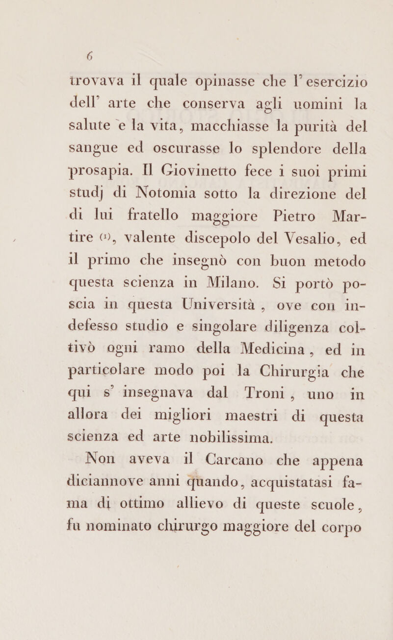 trovava il quale opinasse che l’esercizio deir arte che conserva agli uomini la salute e la vita^ macchiasse la purità del sangue ed oscurasse lo splendore della prosapia. Il Giovinetto fece i suoi primi studj di Notomia sotto la direzione del di lui fratello maggiore Pietro Mar¬ tire (0^ valente discepolo del Vesalio, ed il primo che insegnò con buon metodo questa scienza in Milano. Si portò po¬ scia in questa Università , ove con in¬ defesso studio e singolare diligenza col¬ tivò ogni ramo della Medicina, ed in particolare modo poi la Chirurgia che qui s’ insegnava dal Troni , uno in allora dei migliori maestri di questa scienza ed arte nobilissima. Non aveva il Carcano che appena diciannove anni quando, acquistatasi fa¬ ma di ottimo allievo di queste scuole, fu nominato chirurgo maggiore del corpo