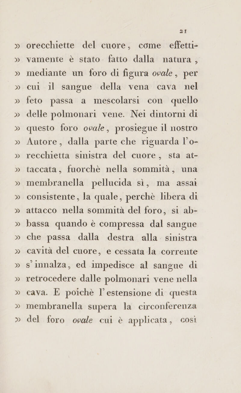 » orecchiette del cuore, come effetti- » vameiite è stato fatto dalla natura , )) mediante un foro di figura omle, per )) cui il sangue della vena cava nel )) feto passa a mescolarsi con quello » delle polmonari vene. Nei dintorni di » questo foro omie, prosieguo il nostro » Autore 5 dalia parte che riguarda l’o- » recchietta sinistra del cuore , sta at- :» taccata, fuorché nella sommità, una )) membranella pellucida sì, ma assai )) consistente, la quale, perchè libera di >:> attacco nella sommità del foro, si ab- » bassa quando è compressa dal sangue )) che passa dalla destra alla sinistra )) cavità del cuore, e cessata la corrente )) s’innalza, ed impedisce al sangue di y) retrocedere dalle polmonari vene nella y> cava. E poiché F estensione di questa yy membranella supera la circonferenza del foro opa/e cui é applicata, così