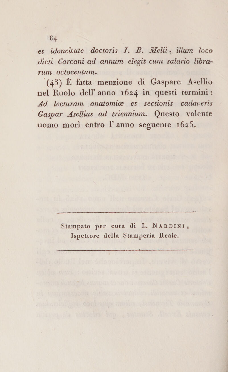 et ìdoneitate doctoris /. B, Meliì, illum loco dicti Carcani ad annum elegit curri salario libra- rum octocentum, (43) È fatta menzione di Gaspare Asellio nel Ruolo dell’anno 1624 in questi termini: Jd lecturam anatomios et sectionis cadaveris Gaspar Aselllus ad triennium. Questo valente uomo morì entro V anno seguente 1625. Stampato per cura di L. Narduti, Ispettore della Stamperia Reale.