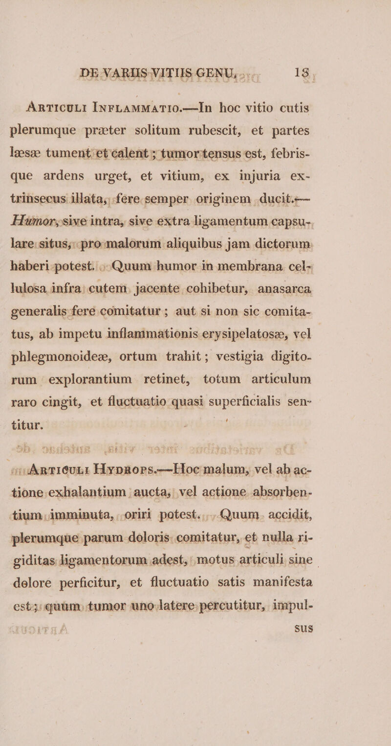 Articuli Inflammatio.—In hoc vitio cutis plerumque praeter solitum rubescit, et partes laesae tument et calent; tumor tensus est, febris¬ que ardens urget, et vitium, ex injuria ex¬ trinsecus illata, fere semper originem ducit.— Humor, sive intra, sive extra ligamentum capsu¬ lare situs, pro malorum aliquibus jam dictorum haberi potest. Quum humor in membrana cel¬ lulosa infra cutem jacente cohibetur, anasarca generalis fere comitatur; aut si non sic comita¬ tus, ab impetu inflammationis erysipelatosse, vel phlegmonoideae, ortum trahit; vestigia digito» rum explorantium retinet, totum articulum raro cingit, et fluctuatio quasi superficialis sen¬ titur. Sjfo D&amp;dv-Ktilil ,£*'■;£-V T' j Articuli Hydrops.—Hoc malum, vel ab ac- tione exhalantium aucta, vel actione absorben¬ tium imminuta, oriri potest. Quum accidit, plerumque parum doloris comitatur, et nulla ri¬ giditas ligamentorum adest, motus articuli sine dolore perficitur, et fluctuatio satis manifesta est; quum tumor uno latere percutitur, impul- sus