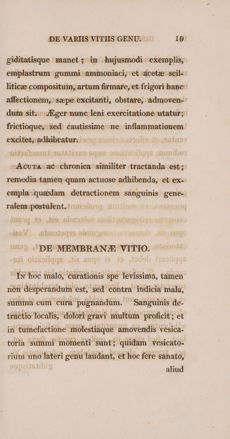 giditatisque manet; in hujusmodi exemplis, emplastrum gummi ammoniaci, et acetse scil¬ liticae compositum, artum firmare, et frigori hanc affectionem, saepe excitanti, obstare, admoven¬ dum sit. iEger nunc leni exercitatione utatur; frictioque, sed cautissime ne inflammationem excitet, adhibeatur. oito&amp;loifuft. sq: • mibiii Acuta ac chronica similiter tractanda est ; remedia tamen quam actuose adhibenda, et ex¬ empla quaedam detractionem sanguinis gene* ralem postulent. 119 v ii hMli DE MEMBRANA VITIO. -aii oifaoilQcm Jk jauqo ' : , - In hoc malo, curationis spe levissima, tamen non desperandutn est, sed contra indicia mala, summa cum cura pugnandum. Sanguinis de¬ tractio localis, dolori gravi multum proficit; et in tumefactione molestiaque amovendis vesica- tona summi momenti sunt ; quidam vesicato- rium uno lateri genu laudant, et hoc fere sanato, aliud .