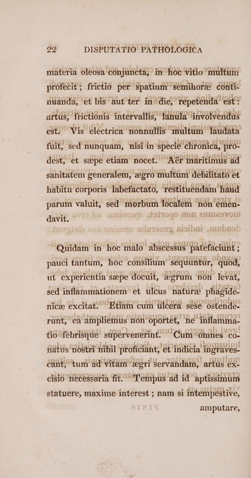 •i «- &lt; ■ •tar.f «3 materia oleosa conjuncta, in hoc vitio multum profecit; frictio per spatium semihorae I A 0 s . i © X * nuanda, et bis aut ter in die, repetenda est: artus, frictionis intervallis, lanula involvendus Qr + i * i? o V # ® oo c* &amp; • o 9 5T est. Vis electrica nonnullis multum laudata .. , ... iiaofiXQni ahoh fuit, sed nunquam, nisi m specie chronica, pro¬ dest, et saepe etiam nocet. Aer maritimus ad sanitatem generalem, aegro multum debilitato et f AAAI t? f ff fff A habitu corporis labefactato, restituendam haud - parum valuit, sed morbum localem non emen- , ., loqo non anmaovoui davit. .v : r4.i; \ic ^ffiubusb r a n- . © [Art it Quidam in hoc malo abscessus patefaciunt; \ -j. • v- ■' i‘;* -e'r| \ SR' 1 pauci tantum, hoc consilium sequuntur, quod, ut experientia saepe docuit, aegrum non levat, sed inflammationem et ulcus naturae phagide- nicae excitat. Etiam cum ulcera sese ostende¬ runt, ea ampliemus non oportet, ne inflamma¬ ns» . imi! a .mn.taft Ol^SS ob i - tio febrisque supervenerint. Cum omnes co- , x soldk^i n , lui . raro ibomaniorf natus nostri nihil proficiant, et indicia mgraves- eant, tum ad vitam aegri servandam, artus ex¬ cisio necessaria fit. Tempus ad id aptissimum statuere, maxime interest; nam si intempestive, amputare.