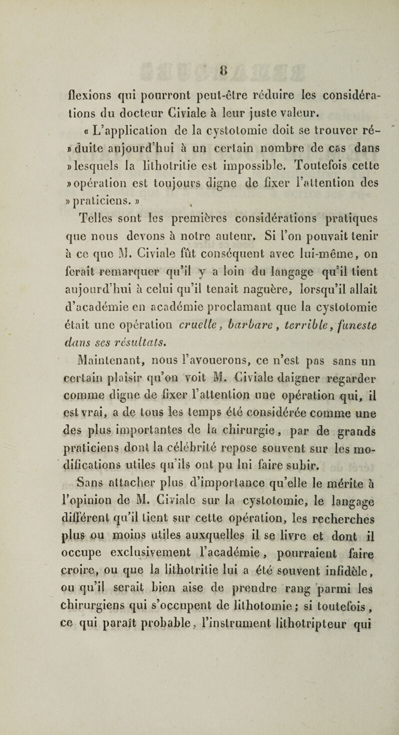 flexions qui pourront peut-être réduire les considéra¬ tions du docteur Civiale à leur juste valeur. « L’application de la cystotomie doit se trouver ré- n duite aujourd’hui à un certain nombre de cas dans «lesquels la lithotritie est impossible. Toutefois cette «opération est toujours digne de fixer l’attention des » praticiens. » Telles sont les premières considérations pratiques que nous devons h notre auteur. Si l’on pouvait tenir à ce que M. Civiale fût conséquent avec lui-même, on ferait remarquer qu’il y a loin du langage qu’il tient aujourd’hui à celui qu’il tenait naguère, lorsqu’il allait d’académie en académie proclamant que la cystotomie était une opération cruelle} barbare , terrible, funeste dans ses résultats. Maintenant, nous l’avouerons, ce n’est pas sans un certain plaisir qu’on voit M. Civiale daigner regarder comme digne de fixer l’attention une opération qui, il est vrai, a de tous les temps été considérée comme une des plus importantes de la chirurgie, par de grands praticiens dont la célébrité repose souvent sur les mo¬ difications utiles qu’ils ont pu lui faire subir. Sans attacher plus d’importance qu’elle le mérite h l’opinion de M. Civiale sur la cystotomie, le langage différent qu’il lient sur cette opération, les recherches plus ou moins utiles auxquelles il se livre et dont il occupe exclusivement l’académie, pourraient faire croire, ou que la lithotritie lui a été souvent infidèle, ou qu’il serait bien aise de prendre rang parmi les chirurgiens qui s’occupent de lithotomie ; si toutefois , ce qui paraît probable, rinslrument lilhotripteur qui