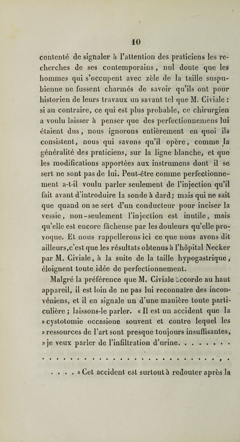 contenté de signaler à l’attention des praticiens les re¬ cherches de ses contemporains , nul doute que les hommes qui s’occupent avec zèle de la taille suspu- bienne ne fussent charmés de savoir qu’ils ont pour historien de leurs travaux un savant tel que M. Civiale : si au contraire, ce qui est plus probable, ce chirurgien a voulu laisser à penser que des perfectionnemens lui étaient dus , nous ignorons entièrement en quoi ils consistent, nous qui savons qu’il opère, comme la généralité des praticiens, sur la ligne blanche, et que les modifications apportées aux instrumens dont il se sert ne sont pas de lui. Peut-être comme perfectionne¬ ment a-t-il voulu parler seulement de l’injection qu’il fait avant d’introduire la sonde à dard; mais qui ne sait que quand on se sert d’un conducteur pour inciser la vessie, non-seulement l’injection est inutile, mais qu’elle est encore fâcheuse par les douleurs qu’elle pro¬ voque. Et nous rappellerons ici ce que nous avons dit ailleurs,c’est que les résultats obtenus h l’hôpital Necker par M. Civiale, à la suite de la taille hypogastrique, éloignent toute idée de perfectionnement. Malgré la préférence que M. Civiale Accorde au haut appareil, il est loin de ne pas lui reconnaîre des incon- véniens, et il en signale un d’une manière toute parti¬ culière ; laissons-le parler. « Il est un accident que la » cystotomie occasione souvent et contre lequel les » ressources de l’art sont presque toujours insuffisantes, »je veux parler de l’infiltration d’urine. • • • • • •••••••.. . . . . » Cet accident est surtout à redouter après la