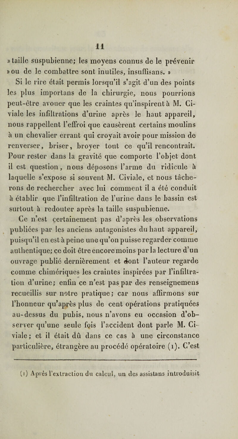 » taille suspubienne; les moyens connus de le prévenir »ou de le combattre sont inutiles, insuffisans. » Si le rire était permis lorsqu’il s’agit d’un des points les plus importans de la chirurgie, nous pourrions peut-être avouer que les craintes qu’inspirent à M. Ci- viale les infiltrations d’urine après le haut appareil, nous rappellent beffroi que causèrent certains moulins à un chevalier errant qui croyait avoir pour mission de renverser, briser, broyer tout ce qu’il rencontrait. Pour rester dans la gravité que comporte l’objet dont il est question, nous déposons l’arme du ridicule à laquelle s’expose si souvent M. Civiale, et nous tâche¬ rons de rechercher avec lui comment il a été conduit à établir que l’infiltration de l’urine dans le bassin est surtout à redouter après la taille suspubienne. Ce n’est certainement pas d’après les observations publiées par les anciens antagonistes du haut appareil, puisqu’il en est à peine une qu’on puisse regarder comme authentique; ce doit être encore moins parla lecture d’un ouvrage publié dernièrement et dont l’auteur regarde comme chimériques les craintes inspirées par l’infiltra¬ tion d’urine; enfin ce n’est pas par des renseignemens recueillis sur notre pratique; car nous affirmons sur l’honneur qu’après plus de cent opérations pratiquées au-dessus du pubis, nous n’avons eu occasion d’ob¬ server qu’une seule fois l’accident dont parle M. Ci¬ viale; et il était dû dans ce cas à une circonstance particulière, étrangère au procédé opératoire (1). C’est (i) Après l’extraction du calcul, un des assistons introduisit