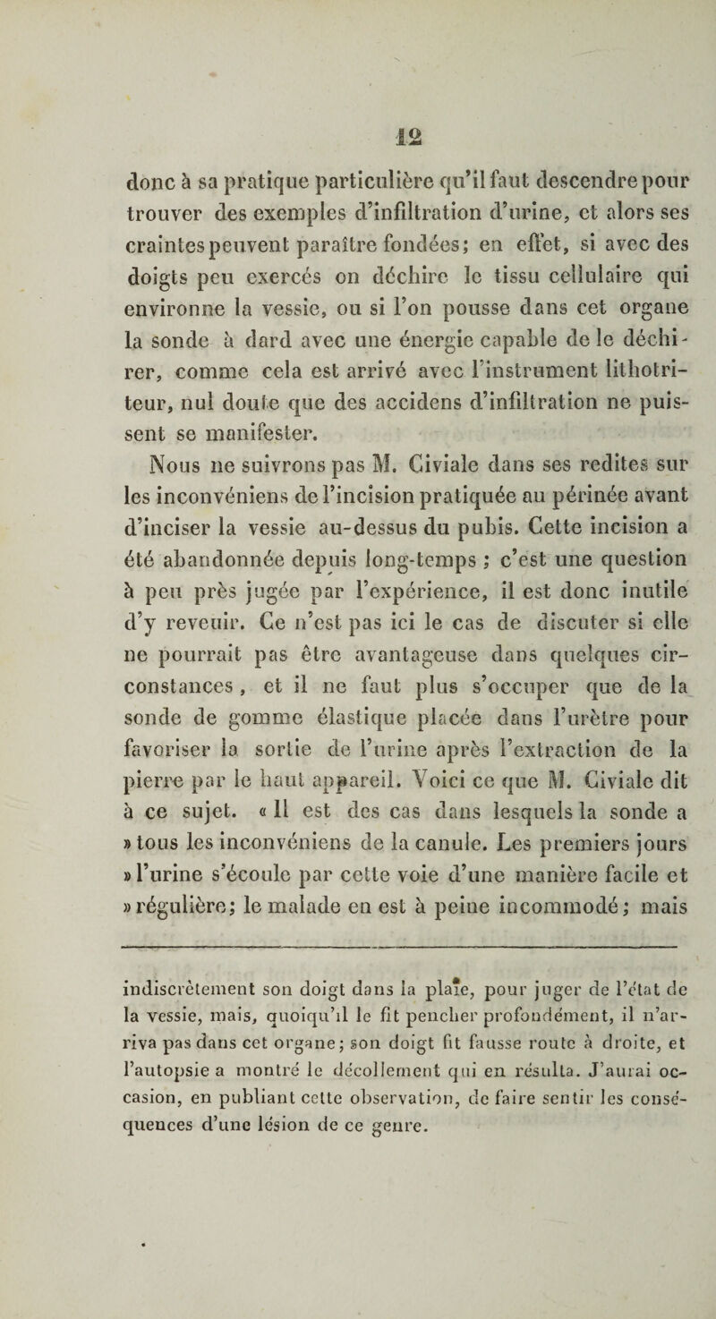donc à sa pratique particulière qu’il faut descendre pour trouver des exemples d’infiltration d’urine, et alors ses craintes peuvent paraître fondées; en effet, si avec des doigts peu exercés on déchire le tissu cellulaire qui environne la vessie, ou si l’on pousse dans cet organe la sonde à dard avec une énergie capable de le déchi¬ rer, comme cela est arrivé avec l’instrument lilhotri- teur, nul doute que des accidens d’infiltration ne puis¬ sent se manifester. Nous ne suivrons pas M. Giviale dans ses redites sur les inconvéniens deFincision pratiquée au périnée avant d’inciser la vessie au-dessus du pubis. Cette incision a été abandonnée depuis long-temps ; c’est une question à peu près jugée par l’expérience, il est donc inutile d’y revenir. Ce n’est pas ici le cas de discuter si elle ne pourrait pas être avantageuse dans quelques cir¬ constances , et il ne faut plus s’occuper que de la sonde de gomme élastique placée dans l’urètre pour favoriser la sortie de l’urine après l’extraction de la pierre par le haut appareil. Yoici ce que M. Civialc dit à ce sujet. « il est des cas dans lesquels la sonde a » tous les inconvéniens de la canule. Les premiers jours » l’urine s’écoule par cette voie d’une manière facile et «régulière; le malade en est à peine incommodé; mais indiscrètement son doigt dans la plaie, pour juger de l’état de la vessie, mais, quoiqu’il le lit pencher profondément, il n’ar¬ riva pas dans cet organe; son doigt fit fausse route à droite, et l’autopsie a montré le décollement qui en résulta. J’aurai oc¬ casion, en publiant cette observation, de faire sentir les consé¬ quences d’une lésion de ce genre.