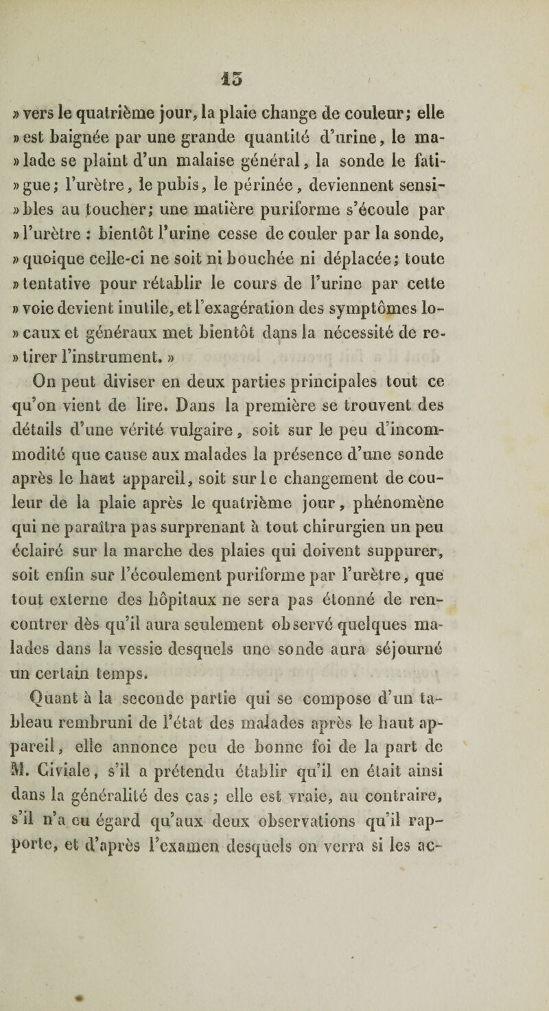 » vers le quatrième jour, la plaie change de couleur; elle »est baignée par une grande quantité d’urine, le ma- » lade se plaint d’un malaise général, la sonde le fati- » gue ; l’urètre, le pubis, le périnée , deviennent sensi¬ bles au toucher; une matière puriforme s’écoule par » l’urètre : bientôt l’urine cesse de couler par la sonde, » quoique celle-ci ne soit ni bouchée ni déplacée; toute «tentative pour rétablir le cours de l’urine par cette » voie devient inutile, et l’exagération des symptômes lo- » eaux et généraux met bientôt dans la nécessité de re- » tirer l’instrument. » On peut diviser en deux parties principales tout ce qu’on vient de lire. Dans la première se trouvent des détails d’une vérité vulgaire, soit sur le peu d’incom¬ modité que cause aux malades la présence d’une sonde après le haut appareil, soit sur le changement de cou¬ leur de la plaie après le quatrième jour, phénomène qui ne paraîtra pas surprenant à tout chirurgien un peu éclairé sur la marche des plaies qui doivent suppurer, soit enfin sur l’écoulement puriforme par l’urètre, que tout externe des hôpitaux ne sera pas étonné de ren¬ contrer dès qu’il aura seulement observé quelques ma¬ lades dans la vessie desquels une sonde aura séjourné un certain temps. Quant à la seconde partie qui se compose d’un ta¬ bleau rembruni de l’état des malades après le haut ap¬ pareil , elle annonce peu de bonne foi de la part de M. Giviale, s’il a prétendu établir qu’il en était ainsi dans la généralité des cas; elle est vraie, au contraire, s’il n’a eu égard qu’aux deux observations qu’il rap¬ porte, et d’après l’examen desquels on verra si les ae-